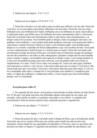 2. Número de sete dígitos: 5 8 3 1 4 2 1
Número de nove dígitos: 9 9 9 8 8 8 7 7 6
3. Neste dia você deve ver suas mãos como as mãos que refletem a luz da vida. Neste dia
você deve ver os seus dedos como dedos refletindo a luz das mãos. Neste dia veja seu corpo
brilhando com a luz brilhante do Criador, brilhando com a luz brilhante do amor, benevolência
e saúde para todos, que brilha com a luz brilhante dos meus ensinamentos sobre a vida eterna.
Neste dia você pode sentir este Ensinamento sobre a vida eterna, meus Ensinamentos, e se
dirigir a mim em sua mente. Você também pode se dirigir a mim em qualquer outro dia e em
qualquer outra condição, e você sempre pode pedir qualquer coisa que você queira para obter a
vida eterna e criação universal. Dirija-se a mim e você receberá ajuda. Você também pode
dirigir-se a si mesmo e aprender de forma independente o que você recebeu de mim. Você pode
ver esse conhecimento e utilizá-lo para si e mostrar para os outros. Neste dia você pode estar
em harmonia comigo da mesma forma que você pode estar em harmonia comigo em qualquer
um dos dias anteriores e em todos os dias subsequentes. Quando o tempo não for mais medido
como o tempo e espaço, você também será capaz de se dirigir a mim e você sempre poderá vir
a mim com um pedido de ajuda, para uma conversa, com um pedido sobre um evento ou
simplesmente vir a mim. Você é livre como você sempre foi. Torne isto uma regra, distribua
esta regra para os outros e você vai ter a vida eterna onde quer que eu esteja. E você terá a vida
eterna onde quer que você esteja. Você terá a vida eterna onde quer que tudo esteja. E você vai
ter a eternidade onde tudo é e sempre foi. E este princípio será confiável e verdadeiro para
todos, e é digno de confiança e verdade para todos, e você é aquele que está na Eternidade,
porque você é a Eternidade.
Exercício para o Dia 15
1. No segundo dia dos meses você praticou concentração no dedo mínimo da mão direita.
No 15º dia que você pode usar para esta finalidade alguma outra parte do seu corpo, por
exemplo, outros dedos ou unhas, ou qualquer outra parte a seu critério. A sequência da
concentração é feita da mesma maneira como explicado que para o segundo dia.
2. Número de sete dígitos: 7 7 8 8 0 0 1
Número de nove dígitos: 5 3 2 1 4 5 8 9 1
3. Neste dia quinze do mês, você pode sentir a bênção de Deus, que é enviada pela mente
Universal, que em si, é grata à Deus por sua criação, pela criação de cada um dos seus
elementos e pela criação de sua capacidade em reproduzir o Universo, uma vez que Deus está
presente em todos os lugares. E seguindo este princípio, sinta a gratidão de uma planta e um
 