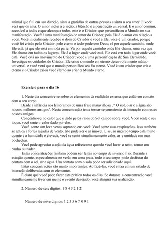 animal que flui em sua direção, sinta a gratidão de outras pessoas e sinta o seu amor. E você
verá que os ama. O amor inclui a criação, a bênção e a penetração universal. E o amor comum,
acessível a todos e que alcança a todos, este é o Criador, que personificou o Mundo em sua
manifestação. Você é uma manifestação de amor do Criador, pois Ele é o amor em relação a
você. Você inicialmente recebeu o dom do Criador e você é Ele, você é um criador, porque
você foi criado pelo Criador, pelo eterno e todo-poderoso Deus; vá por aquele caminho, onde
Ele está, já que ele está em toda parte. Vá por aquele caminho onde Ele chama, uma vez que
Ele chama em todos os lugares. Ele é o lugar onde você está, Ele está em todo lugar onde você
está. Você está no movimento do Criador; você é uma personificação de Sua Eternidade.
Investigue os cuidados do Criador. Ele criou o mundo em eterno desenvolvimento mútuo
universal, e você verá que o mundo personifica seu Eu eterno. Você é um criador que cria o
eterno e o Criador criou você eterno ao criar o Mundo eterno.
Exercício para o dia 16
1. Neste dia concentre-se sobre os elementos da realidade externa que estão em contato
com o seu corpo.
Desde a infância nos lembramos de uma frase maravilhosa , “ O sol, o ar e a água são
nossos melhores amigos". Nesta concentração tente tornar-se consciente da interação com estes
nossos amigos.
Concentre-se no calor que é dado pelos raios do Sol caindo sobre você. Você sente o seu
toque, você sente o calor dado por eles.
Você sente um leve vento soprando em você. Você sente suas respirações. Isso também
se aplica a fortes rajadas de vento. Isto pode ser o ar imóvel. E se, ao mesmo tempo está muito
quente e a humidade é elevada, você se sente simultaneamente calor, ar e umidade em suas
bochechas.
Você pode apreciar a ação da água refrescante quando você lavar o rosto, tomar um
banho ou nadar.
Estas concentrações também podem ser feitas no tempo de inverno frio. Durante a
estação quente, especialmente no verão em uma praia, todo o seu corpo pode desfrutar do
contato com o sol, ar e água. Um contato com o solo pode ser adicionado aqui.
Estas concentrações são muito importantes. Ao fazê-las, você entra em um estado de
interação deliberada com os elementos.
É claro que você pode fazer esta prática todos os dias. Se durante a concentração você
simultaneamente tiver em mente o evento desejado, você atingirá sua realização.
2. Número de sete dígitos: 1 8 4 3 2 1 2
Número de nove dígitos: 1 2 3 5 6 7 0 9 1
 