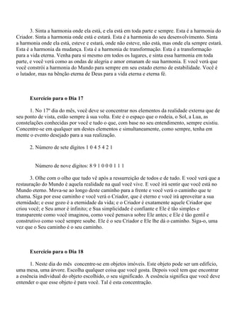 3. Sinta a harmonia onde ela está, e ela está em toda parte e sempre. Esta é a harmonia do
Criador. Sinta a harmonia onde está e estará. Esta é a harmonia do seu desenvolvimento. Sinta
a harmonia onde ela está, esteve e estará, onde não esteve, não está, mas onde ela sempre estará.
Esta é a harmonia da mudança. Esta é a harmonia de transformação. Esta é a transformação
para a vida eterna. Venha para si mesmo em todos os lugares, e sinta essa harmonia em toda
parte, e você verá como as ondas de alegria e amor emanam de sua harmonia. E você verá que
você constrói a harmonia do Mundo para sempre em seu estado eterno de estabilidade. Você é
o lutador, mas na bênção eterna de Deus para a vida eterna e eterna fé.
Exercício para o Dia 17
1. No 17º dia do mês, você deve se concentrar nos elementos da realidade externa que de
seu ponto de vista, estão sempre à sua volta. Este é o espaço que o rodeia, o Sol, a Lua, as
constelações conhecidas por você e tudo o que, com base no seu entendimento, sempre existiu.
Concentre-se em qualquer um destes elementos e simultaneamente, como sempre, tenha em
mente o evento desejado para a sua realização.
2. Número de sete dígitos 1 0 4 5 4 2 1
Número de nove dígitos: 8 9 1 0 0 0 1 1 1
3. Olhe com o olho que tudo vê após a ressurreição de todos e de tudo. E você verá que a
restauração do Mundo é aquela realidade na qual você vive. E você irá sentir que você está no
Mundo eterno. Mova-se ao longo deste caminho para a frente e você verá o caminho que te
chama. Siga por esse caminho e você verá o Criador, que é eterno e você irá aproveitar a sua
eternidade; e esse gozo é a eternidade da vida; e o Criador é exatamente aquele Criador que
criou você; e Seu amor é infinito; e Sua simplicidade é confiante e Ele é tão simples e
transparente como você imaginou, como você pensava sobre Ele antes; e Ele é tão gentil e
construtivo como você sempre soube. Ele é o seu Criador e Ele lhe dá o caminho. Siga-o, uma
vez que o Seu caminho é o seu caminho.
Exercício para o Dia 18
1. Neste dia do mês concentre-se em objetos imóveis. Este objeto pode ser um edifício,
uma mesa, uma árvore. Escolha qualquer coisa que você gosta. Depois você tem que encontrar
a essência individual do objeto escolhido, o seu significado. A essência significa que você deve
entender o que esse objeto é para você. Tal é esta concentração.
 