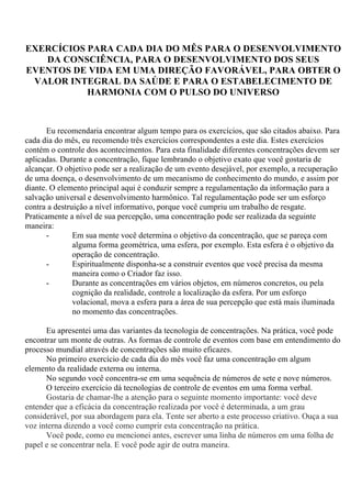 EXERCÍCIOS PARA CADA DIA DO MÊS PARA O DESENVOLVIMENTO
DA CONSCIÊNCIA, PARA O DESENVOLVIMENTO DOS SEUS
EVENTOS DE VIDA EM UMA DIREÇÃO FAVORÁVEL, PARA OBTER O
VALOR INTEGRAL DA SAÚDE E PARA O ESTABELECIMENTO DE
HARMONIA COM O PULSO DO UNIVERSO
Eu recomendaria encontrar algum tempo para os exercícios, que são citados abaixo. Para
cada dia do mês, eu recomendo três exercícios correspondentes a este dia. Estes exercícios
contém o controle dos acontecimentos. Para esta finalidade diferentes concentrações devem ser
aplicadas. Durante a concentração, fique lembrando o objetivo exato que você gostaria de
alcançar. O objetivo pode ser a realização de um evento desejável, por exemplo, a recuperação
de uma doença, o desenvolvimento de um mecanismo de conhecimento do mundo, e assim por
diante. O elemento principal aqui é conduzir sempre a regulamentação da informação para a
salvação universal e desenvolvimento harmônico. Tal regulamentação pode ser um esforço
contra a destruição a nível informativo, porque você cumpriu um trabalho de resgate.
Praticamente a nível de sua percepção, uma concentração pode ser realizada da seguinte
maneira:
- Em sua mente você determina o objetivo da concentração, que se pareça com
alguma forma geométrica, uma esfera, por exemplo. Esta esfera é o objetivo da
operação de concentração.
- Espiritualmente disponha-se a construir eventos que você precisa da mesma
maneira como o Criador faz isso.
- Durante as concentrações em vários objetos, em números concretos, ou pela
cognição da realidade, controle a localização da esfera. Por um esforço
volacional, mova a esfera para a área de sua percepção que está mais iluminada
no momento das concentrações.
Eu apresentei uma das variantes da tecnologia de concentrações. Na prática, você pode
encontrar um monte de outras. As formas de controle de eventos com base em entendimento do
processo mundial através de concentrações são muito eficazes.
No primeiro exercício de cada dia do mês você faz uma concentração em algum
elemento da realidade externa ou interna.
No segundo você concentra-se em uma sequência de números de sete e nove números.
O terceiro exercício dá tecnologias de controle de eventos em uma forma verbal.
Gostaria de chamar-lhe a atenção para o seguinte momento importante: você deve
entender que a eficácia da concentração realizada por você é determinada, a um grau
considerável, por sua abordagem para ela. Tente ser aberto a este processo criativo. Ouça a sua
voz interna dizendo a você como cumprir esta concentração na prática.
Você pode, como eu mencionei antes, escrever uma linha de números em uma folha de
papel e se concentrar nela. E você pode agir de outra maneira.
 