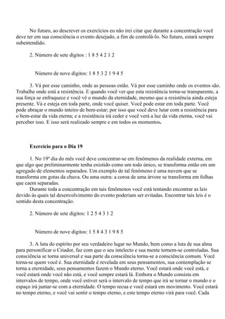 No futuro, ao descrever os exercícios eu não irei citar que durante a concentração você
deve ter em sua consciência o evento desejado, a fim de controlá-lo. No futuro, estará sempre
subentendido.
2. Número de sete dígitos : 1 8 5 4 2 1 2
Número de nove dígitos: 1 8 5 3 2 1 9 4 5
3. Vá por esse caminho, onde as pessoas estão. Vá por esse caminho onde os eventos são.
Trabalhe onde está a resistência. E quando você ver que esta resistência torna-se transparente, a
sua força se enfraquece e você vê o mundo da eternidade, mesmo que a resistência ainda esteja
presente. Vá e esteja em toda parte, onde você quiser. Você pode estar em toda parte. Você
pode abraçar o mundo inteiro de bem-estar; por isso que você deve lutar com a resistência para
o bem-estar da vida eterna; e a resistência irá ceder e você verá a luz da vida eterna, você vai
perceber isso. E isso será realizado sempre e em todos os momentos.
Exercício para o Dia 19
1. No 19º dia do mês você deve concentrar-se em fenômenos da realidade externa, em
que algo que preliminarmente tenha existido como um todo único, se transforma então em um
agregado de elementos separados. Um exemplo de tal fenômeno é uma nuvem que se
transforma em gotas da chuva. Ou uma outra: a coroa de uma árvore se transforma em folhas
que caem separadas.
Durante toda a concentração em tais fenômenos você está tentando encontrar as leis
devido às quais tal desenvolvimento do evento poderiam ser evitadas. Encontrar tais leis é o
sentido desta concentração.
2. Número de sete dígitos: 1 2 5 4 3 1 2
Número de nove dígitos: 1 5 8 4 3 1 9 8 5
3. A luta do espírito por seu verdadeiro lugar no Mundo, bem como a luta de sua alma
para personificar o Criador, faz com que o seu intelecto e sua mente tornem-se controladas. Sua
consciência se torna universal e sua parte da consciência torna-se a consciência comum. Você
torna-se quem você é. Sua eternidade é revelada em seus pensamentos, sua contemplação se
torna a eternidade, seus pensamentos fazem o Mundo eterno. Você estará onde você está, e
você estará onde você não está, e você sempre estará lá. Embora o Mundo consista em
intervalos de tempo, onde você estiver será o intervalo de tempo que irá se tornar o mundo e o
espaço irá juntar-se com a eternidade. O tempo recua e você estará em movimento. Você estará
no tempo eterno, e você vai sentir o tempo eterno, e este tempo eterno virá para você. Cada
 
