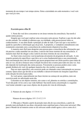 momento de seu tempo é um tempo eterno. Sinta a eternidade em cada momento e você verá
que você já a tem.
Exercício para o Dia 20
1. Neste dia você deve concentrar-se em áreas remotas da consciência. Sua tarefa é
ajudar outras pessoas.
Imagine que você quer explicar uma coisa para outra pessoa. Explicar o que ela não sabe
ou não entende. Na verdade já sabemos que, na realidade, cada pessoa possui todos os
conhecimentos. A sua alma desde o princípio já sabe de tudo. É por isso que a sua tarefa é
ajudá-la a perceber a informação que ela já tem. A propósito, o verdadeiro entendimento está
exatamente conectado com a consciência do conhecimento disponível na alma.
A maneira mais fácil para despertar uma pessoa para a consciência das informações que
ela precisa e estão mantidas em sua alma, é através das áreas remotas da sua consciência. A
maneira mais fácil de chegar a elas é através de áreas remotas da sua consciência.
Ao fazer estes exercícios você já participa ativamente do programa de salvação. A este
respeito gostaria de especificar o que deve ser a coisa fundamental para a sua concentração.
Sua concentração deve dar tal controle que possa proporcionar um efeito positivo para todos de
uma só vez; ela deve fornecer uma evolução favorável dos eventos para todos de uma vez. Isso
não depende da localização das outras pessoas. Fisicamente as pessoas podem estar a uma
grande distância de você; de qualquer maneira elas vão receber a sua ajuda.
Para ser mais específico, este exercício pode ser chamado como concentração no sucesso
comum. Quero dizer que devido ao seu trabalho o desenvolvimento de situações específicas
terão direção favorável para todos.
Se você quiser, especialmente nas fases iniciais no começo de sua prática, mais um
exercício pode ser adicionado neste dia.
Concentre-se em objetos remotos, tais como o sol, planetas ou estrelas e constelações.
Você não pode vê-los com a sua visão habitual. Sua tarefa nesta concentração é a seguinte:
você tentar entender o que esses objetos são do ponto de vista da informação.
2. Número de sete dígitos: 1 5 3 8 4 1 6
Número de nove dígitos: 8 9 1 5 4 3 2 1 9
3. Olhe para o Mundo a partir da posição mais alta de sua consciência, a partir da
posição mais profunda de sua alma e da paixão mais espiritual para o bem-estar universal. Olhe
para o Mundo de tal maneira como se ele estivesse sendo criado agora e crie-o como ele é
 
