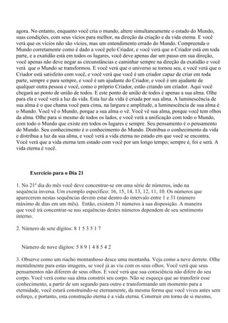 agora. No entanto, enquanto você cria o mundo, altere simultaneamente o estado do Mundo,
suas condições, com seus vícios para melhor, na direção da criação e da vida eterna. E você
verá que os vícios não são vícios, mas um entendimento errado do Mundo. Compreenda o
Mundo corretamente como é dado a você pelo Criador, e você verá que o Criador está em toda
parte, e a exatidão está em todos os lugares, você deve apenas dar um passo em sua direção,
você apenas não deve negar as circunstâncias e caminhar sempre na direção da exatidão e você
verá que o Mundo se transformou. E você verá que o universo se tornou seu, e você verá que o
Criador está satisfeito com você, e você verá que você é um criador capaz de criar em toda
parte, sempre e para sempre, e você é um ajudante do Criador, e você é um ajudante de
qualquer outra pessoa e você, como o próprio Criador, estão criando um criador. Aqui você
chegará ao ponto de união de todos. E este ponto de união de todos é apenas a sua alma. Olhe
para ela e você verá a luz da vida. Esta luz da vida é criada por sua alma. A luminescência de
sua alma é o que chama você para cima, na largura e amplitude, a luminescência de sua alma é
o Mundo. Você vê o Mundo, porque a sua alma o vê. Você vê sua alma, porque você tem olhos
da alma. Olhe para si mesmo de todos os lados, e você verá a unificação com todo o Mundo,
com todo o Mundo que existe em todos os lugares e sempre. Seu pensamento é o pensamento
do Mundo. Seu conhecimento é o conhecimento do Mundo. Distribua o conhecimento da vida
e distribua a luz da sua alma, e você verá a vida eterna no estado em que você se encontra.
Você verá que a vida eterna tem estado com você por um longo tempo; sempre é, foi e será. A
vida eterna é você.
Exercício para o Dia 21
1. No 21º dia do mês você deve concentrar-se em uma série de números, indo na
sequência inversa. Um exemplo específico: 16, 15, 14, 13, 12, 11, 10. Os números que
aparecerem nestas sequências devem estar dentro do intervalo entre 1 e 31 (número
máximo de dias em um mês). Então, existem 31 números à sua disposição. A maneira
que você irá concentrar-se nas sequências destes números dependem de seu sentimento
interno.
2. Número de sete dígitos: 8 1 5 3 5 1 7
Número de nove dígitos: 5 8 9 1 4 8 5 4 2
3. Observe como um riacho montanhoso desce uma montanha. Veja como a neve derrete. Olhe
mentalmente para estas imagens, se você já as viu com os seus olhos. Você verá que seus
pensamentos não diferem de seus olhos. E você verá que sua consciência não difere do seu
corpo. Você verá como sua alma constrói seu corpo. Não se esqueça que ao transferir esse
conhecimento, a partir de um segundo para outro e transformando um momento para a
eternidade, você estará construindo-se eternamente, da mesma forma que você viveu antes sem
esforço, e portanto, esta construção eterna é a vida eterna. Construir em torno de si mesmo,
 