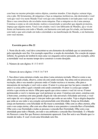 com base no mesmo princípio outros objetos, constroe mundos. Criar alegria e semear trigo,
cria o pão. Dê ferramentas, dê máquinas e faça as máquinas inofensivas, não destruindo e você
verá que você vive neste Mundo.Você verá que este conhecimento é enviado para você e que
Deus e sua consciência são revelados nesta máquina. Pare a máquina se ela é uma ameaça.
Construa o corpo se ele está doente; realize a ressurreição se perceber que alguém já morreu,
impeça que alguém morra. Você é um criador; você é um fabricante de Mundos, aja e vá em
frente em harmonia com todo o Mundo, em harmonia com tudo que foi criado, em harmonia
com tudo o que será criado em toda a eternidade e na manifestação do Mundo, e em harmonia
com você mesmo.
Exercício para o Dia 22
1. Neste dia do mês, você deve concentrar-se em elementos da realidade que se caracterizam
pela reprodução sem fim. Um exemplo específico: a noção de eternidade. Ou a noção de espaço
infinito. Eu gostaria de lembrá-lo mais uma vez enquanto estiver pensando, por exemplo, sobre
a eternidade você ao mesmo tempo deve construir o evento desejado.
2. Número de sete dígitos: 8 1 5 3 4 8 5
Número de nove dígitos: 1 9 8 5 1 6 7 8 9
3. Sua alma é uma estrutura criada; sua alma é uma estrutura recriada. Observe como a sua
alma está sendo criada, observe, como ela está sendo recriada. Sua alma está no processo de
recriação, abra o seu mundo e procure onde o Criador recriou a si mesmo, olhe para o
mecanismo de recriação e você verá o amor. O amor é a coisa que traz luz para o mundo. O
amor é a coisa sobre a qual o mundo está sendo construído. O amor é a coisa que sempre
existiu e que existia no início. Olhe para aquele que criou o amor e você irá ver-se. O amor
pertencendo a você é o mesmo que você pertencer ao amor. Construa com amor, construa com
o bem-estar, construa com uma grande alegria da vida universal e felicidade universal, e você
será capaz de ver a alegria que é vista por todos que estão ao seu redor. Veja a alegria daqueles
que estão ao seu redor e seu coração será preenchido com felicidade. Esteja na felicidade;
esteja em harmonia e esta felicidade irá lhe trazer a eternidade. Olhe com os olhos eternos, olhe
com o seu corpo eterno, olhe com seu olhar eterno a seus parentes e conceda-lhes a Eternidade.
Olhe com a sua Eternidade a todas as pessoas e conceda-lhes Eternidade. Olhe com a sua
eternidade para todo o Mundo, em todo o seu ambiente e conceda-lhes Eternidade. E o Mundo
irá florescer e uma flor que floresce eternamente aparecerá. Esta flor será o seu Mundo que é o
mundo de todos. E você viverá uma felicidade sem fim.
 
