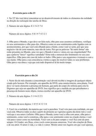 Exercício para o dia 23
1. No 23º dia você deve concentrar-se no desenvolvimento de todos os elementos da realidade
na direção da realização das tarefas de Deus.
2. Número de sete dígitos: 8 1 5 4 5 7 4
Número de nove dígitos: 5 8 1 9 7 4 3 2 1
3. Olhe para o Mundo, o que deve ser feito nele, olhe para seus assuntos cotidianos, verifique
os seus sentimentos e olhe para eles. Observe como os seus sentimentos estão ligados com os
acontecimentos, por que você está olhando para a frente, como você se sente, por que seus
negócios vão de certa maneira, mas não de outra. Por que as palavras "de outra forma" não
estão presentes no Mundo, uma vez que o Mundo é único e vários em sua singularidade? Por
que a palavra "único" significa variedade? Sinta toda a natureza dos fenômenos no seu caso
específico. Olhe para este caso de todos os lados. Olhe para o seu organismo e restaure-o com a
sua mente. Olhe para a sua consciência e torne-a capaz de resolver todos os seus problemas.
Olhe para a sua alma e veja que está tudo disponível lá há muito tempo.
Exercício para o dia 24
1. Neste dia do mês durante a concentração você deverá receber a imagem de qualquer objeto
criado pelo homem. Por exemplo, um aparelho de DVD, uma caneta-tinteiro, uma planta. Você
deve ver neste elemento a presença do homem, que parte do corpo ele utilizou para cria-lo.
Digamos que seja um aparelho de DVD. Isso significa que a medida em que percebemos a
presença do homem neste objeto, iremos receber um aparelho de DVD.
2. Número de sete dígitos: 5 1 8 4 3 2 5
Número de nove dígitos: 1 8 9 5 4 3 2 1 0
3. Você viu a realidade, da maneira que você a percebeu. Você veio para esta realidade, em que
você está. Observe todos os dias a partir do primeiro ao vigésimo quarto dia deste mês e você
verá que o seu amor é infinito. Olhe para o Mundo, como você o olha com amor, olhe para o
sentimento, como você o construiu, olhe para o seu sentimento como na criação eterna e você
virá para o amor como na eternidade. Você vem a ele para sempre e você fica com ele para
sempre. O Criador, seu Deus, criou vocês como pessoas amorosas. Você são criações de Deus
e de seu amor. O amor é vida, e a vida é o amor. Mostre amor nos lugares em que você aparece,
 