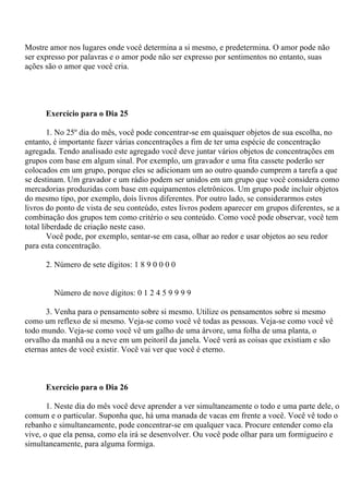 Mostre amor nos lugares onde você determina a si mesmo, e predetermina. O amor pode não
ser expresso por palavras e o amor pode não ser expresso por sentimentos no entanto, suas
ações são o amor que você cria.
Exercício para o Dia 25
1. No 25º dia do mês, você pode concentrar-se em quaisquer objetos de sua escolha, no
entanto, é importante fazer várias concentrações a fim de ter uma espécie de concentração
agregada. Tendo analisado este agregado você deve juntar vários objetos de concentrações em
grupos com base em algum sinal. Por exemplo, um gravador e uma fita cassete poderão ser
colocados em um grupo, porque eles se adicionam um ao outro quando cumprem a tarefa a que
se destinam. Um gravador e um rádio podem ser unidos em um grupo que você considera como
mercadorias produzidas com base em equipamentos eletrônicos. Um grupo pode incluir objetos
do mesmo tipo, por exemplo, dois livros diferentes. Por outro lado, se considerarmos estes
livros do ponto de vista de seu conteúdo, estes livros podem aparecer em grupos diferentes, se a
combinação dos grupos tem como critério o seu conteúdo. Como você pode observar, você tem
total liberdade de criação neste caso.
Você pode, por exemplo, sentar-se em casa, olhar ao redor e usar objetos ao seu redor
para esta concentração.
2. Número de sete dígitos: 1 8 9 0 0 0 0
Número de nove dígitos: 0 1 2 4 5 9 9 9 9
3. Venha para o pensamento sobre si mesmo. Utilize os pensamentos sobre si mesmo
como um reflexo de si mesmo. Veja-se como você vê todas as pessoas. Veja-se como você vê
todo mundo. Veja-se como você vê um galho de uma árvore, uma folha de uma planta, o
orvalho da manhã ou a neve em um peitoril da janela. Você verá as coisas que existiam e são
eternas antes de você existir. Você vai ver que você é eterno.
Exercício para o Dia 26
1. Neste dia do mês você deve aprender a ver simultaneamente o todo e uma parte dele, o
comum e o particular. Suponha que, há uma manada de vacas em frente a você. Você vê todo o
rebanho e simultaneamente, pode concentrar-se em qualquer vaca. Procure entender como ela
vive, o que ela pensa, como ela irá se desenvolver. Ou você pode olhar para um formigueiro e
simultaneamente, para alguma formiga.
 