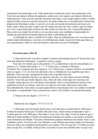 consciência traz ajuda para você. Tudo aquilo que é criado por você é uma ajuda para você.
Você tem um número infinito de ajudantes, assim como você ajuda a um número infinito de
outras pessoas. Você está em conexão universal com todos, você sempre ajuda a todos e recebe
ajuda de todos. Estar em conexão universal e de ajuda mútua traz a sociedade para o bem-estar,
proporciona felicidade a todos e você irá ver-se em um mundo de harmonia universal com
todos, onde o Deus-Criador é tudo o que foi criado em torno de você; é tudo o que foi criado
por você e a personificação de Deus em tudo criado em torno de você. A personificação de
Deus como seu criador irá revelar-se em sua alma como uma verdadeira compreensão do
mundo em auto-desenvolvimento depois de obter a infinidade da vida.
A infinidade da vida é o infinito do Criador. Para ser infinitamente vivo você deve estar
sendo criado infinitamente, você deve ser infinitamente criado. Aja de tal forma que todos os
seus pensamentos, todos os seus movimentos, cada ação sua crie a Eternidade.
Exercícios para o Dia 28
1. Neste dia do mês você deve cumprir a mesma concentração que no 8º dia do mês, mas
com uma diferença importante. A questão é como se segue.
Você deve ter notado que no dia anterior, 27, ao determinar o tipo de concentração, os
números 2 e 7 foram adicionados: 2 + 7 = 9. Neste caso, a situação é diferente.
O número 28 é composto por dois números: 2 e 8. Neste caso, o número 28 deve ser entendido
como se segue: 2 x 8. Ao invés de adicionar, eles se multiplicam. Isso significa que oito é
dobrado. É por isso que o programa do oitavo dia é repetido neste dia.
Entretanto essa repetição não deve ser rigorosa, não deve ser uma cópia exata do trabalho
anterior. Você tem que mudar alguma coisa. Antes de tudo, mude algo em si mesmo, por
exemplo, mude algo em sua visão desta concentração. Faça a concentração de acordo como
explicado no dia 8, no entanto, você deve ver algo de novo nela, olhá-la por outro lado.
Seu entendimento, bem como a sua percepção destas concentrações deve ser sempre no sentido
de ampliar e se aprofundar. Este é um processo criativo. Ele facilita o seu desenvolvimento.
2. Número de sete dígitos: 1 8 5 4 5 1 2
Número de nove dígitos: 1 9 5 8 1 4 2 1 0
3. Olhe para você da mesma forma como você olha para o mundo inteiro. Olhe para o
Criador da mesma forma que o Criador olha para você, e desta forma compreenda o que o
Criador quer de você. Olhe para o Seu olhar e você verá o Seu olhar. Você irá observar que o
olhar do Criador também é fixado em fenômenos distantes do mundo; e sua tarefa é controlar
esses fenômenos do Mundo. Você deve harmonizar qualquer fenômeno do mundo. Esta é a sua
verdadeira tarefa. Você deve dar à luz Mundos e criar Mundos que estão sempre em harmonia.
Esta tem sido a sua verdadeira tarefa desde a sua criação. Uma vez que Ele, o Criador, já criou,
uma vez que Ele, o Criador, tenha já feito, sua tarefa é ir por este caminho uma vez que você
 