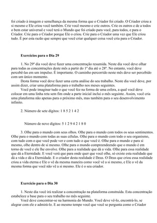foi criado à imagem e semelhança da mesma forma que o Criador foi criado. O Criador criou a
si mesmo e Ele criou você também. Crie você mesmo e crie outros. Crie os outros e de a todos
o bem estar universal e você terá o Mundo que foi criado para você, para todos, e para o
Criador. Crie para o Criador porque Ele o criou. Crie para o Criador uma vez que Ele criou
tudo. É por esta razão que sempre que você criar qualquer coisa você cria para o Criador.
Exercícios para o Dia 29
1. No 29º dia você deve fazer uma concentração resumida. Neste dia você deve olhar
para todas as concentrações deste mês a partir do 1º dia até o 28º. No entanto, você deve
percebê-las em um impulso. É importante. O caminho percorrido neste mês deve ser percebido
com um único momento.
Desta forma você deve fazer uma certa análise do seu trabalho. Neste dia você deve, por
assim dizer, criar uma plataforma para o trabalho nos meses seguintes.
Você pode imaginar tudo o que você fez na forma de uma esfera, a qual você deve
colocar em uma linha reta sem fim onde a parte inicial inclui o mês seguinte. Assim, você cria
uma plataforma não apenas para o próximo mês, mas também para o seu desenvolvimento
infinito.
2. Número de sete dígitos: 1 8 5 2 1 4 2
Número de nove dígitos: 5 1 2 9 4 2 1 8 0
3. Olhe para o mundo com seus olhos. Olhe para o mundo com todos os seus sentimentos.
Olhe para o mundo com todas as suas células. Olhe para o mundo com todo o seu organismo,
com tudo com o que você pode ver e com tudo o que você é. Olhe para o mundo e para si
mesmo, olhe dentro de si mesmo. Olhe para o mundo compreendeendo que o mundo é em
torno de você e ele lhe envolve. Olhe para a realidade que dá a vida. Olhe para essa realidade
que dá a Eternidade. E você verá que para onde quer que você olhe, só existe esta realidade que
dá a vida e dá a Eternidade. E o criador desta realidade é Deus. O Deus que criou essa realidade
criou a vida eterna e Ele o vê da mesma maneira como você vê a si mesmo, e Ele o vê da
mesma forma que você não vê a si mesmo. Ele é o seu criador.
Exercício para o Dia 30
1. Neste dia você irá realizar a concentração na plataforma construída. Esta concentração
estabelece a base para o seu trabalho no mês seguinte.
Você deve concentrar-se na harmonia do Mundo. Você deve vê-lo, encontrá-lo, se
alegrar com ele e admirá-lo. E ao mesmo tempo você que você se pergunta como o Criador
 