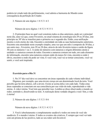 poderia ter criado tudo tão perfeitamente, você admira a harmonia do Mundo como
consequência da perfeição do Criador.
2. Número de sete dígitos: 1 8 5 2 1 4 3
Número de nove dígitos: 1 8 5 2 1 9 3 5 1
3. O princípio base no qual você construiu todos os dias anteriores, pode ser o principal
neste dia, uma vez que, como Fevereiro, no atual sistema de cronologia tem 29 ou 28 dias, este
princípio no 30º dia se transfere para o primeiro ou o segundo dia. Então, essa unificação
mostra o ciclo eterno da vida. Encontre a eternidade em toda as suas harmonizações anteriores.
Encontre esta eternidade neste exemplo simples, uma vez que um mês é composto de 30 dias, e
um outro mes , Fevereiro, tem 29 ou 28 dias, através do mês fevereiro temos a união da figura
30 com os números 1 ou 2. A união de números com natureza e origem diferentes atesta a
unidade e a natureza comum de todos. Encontre a natureza comum em tudo, em cada elemento
de informação, encontre uma natureza comum onde ela nunca foi vista, encontre-a onde é
óbvio, encontre-a onde ela pode ser vista. E você verá, você vai se tornar consciente, você vai
sentir, e você será inspirado.
Exercício para o Dia 31
1. No 31º dia você deve se concentrar em áreas separadas de cada volume individual.
Digamos, por exemplo, que uma árvore cresça em um determinado local da terra. Você
percebe que há terra abaixo, sob a árvore. Existe ar acima dela e em cada lado. Todas estas
áreas separadas se conectam em sua consciência por sua visão do todo, reproduzindo a vida
eterna. A vida é eterna. Você tem que perceber isso. Lembre-se disso observando o mundo ao
redor, sentindo-o, dissolvendo-se nele. A realização desta verdade chegará a você: Sim, a vida
é eterna!
2. Número de sete dígitos: 1 5 3 2 1 0 6
Número de nove dígitos: 1 8 5 2 1 4 3 2 1
3. Você é absolutamente e completamente saudável e todos em torno de você são
saudáveis. E o mundo é eterno. E todos os eventos são criativos. E sempre que você ver tudo
com um prisma de luz positivo, tudo ao seu redor será favorável.
 