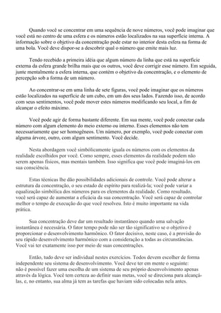Quando você se concentrar em uma sequência de nove números, você pode imaginar que
você está no centro de uma esfera e os números estão localizados na sua superfície interna. A
informação sobre o objetivo da concentração pode estar no interior desta esfera na forma de
uma bola. Você deve dispor-se a descobrir qual o número que emite mais luz.
Tendo recebido a primeira idéia que algum número da linha que está na superfície
externa da esfera grande brilha mais que os outros, você deve corrigir esse número. Em seguida,
junte mentalmente a esfera interna, que contém o objetivo da concentração, e o elemento de
percepção sob a forma de um número.
Ao concentrar-se em uma linha de sete figuras, você pode imaginar que os números
estão localizados na superfície de um cubo, em um dos seus lados. Fazendo isso, de acordo
com seus sentimentos, você pode mover estes números modificando seu local, a fim de
alcançar o efeito máximo.
Você pode agir de forma bastante diferente. Em sua mente, você pode conectar cada
número com algum elemento do meio externo ou interno. Esses elementos não tem
necessariamente que ser homogêneos. Um número, por exemplo, você pode conectar com
alguma árvore, outro, com algum sentimento. Você decide.
Nesta abordagem você simbólicamente iguala os números com os elementos da
realidade escolhidos por você. Como sempre, esses elementos da realidade podem não
serem apenas físicos, mas mentais também. Isso significa que você pode imaginá-los em
sua consciência.
Estas técnicas lhe dão possibilidades adicionais de controle. Você pode alterar a
estrutura da concentração, o seu estado de espírito para realizá-la; você pode variar a
equalização simbólica dos números para os elementos da realidade. Como resultado,
você será capaz de aumentar a eficácia da sua concentração. Você será capaz de controlar
melhor o tempo de execução do que você resolveu. Isto é muito importante na vida
prática.
Sua concentração deve dar um resultado instantâneo quando uma salvação
instantânea é necessária. O fator tempo pode não ser tão significativo se o objetivo é
proporcionar o desenvolvimento harmônico. O fator decisivo, neste caso, é a provisão do
seu rápido desenvolvimento harmônico com a consideração a todas as circunstâncias.
Você vai ter exatamente isso por meio de suas concentrações.
Então, tudo deve ser individual nestes exercícios. Todos devem escolher de forma
independente seu sistema de desenvolvimento. Você deve ter em mente o seguinte:
não é possível fazer uma escolha de um sistema de seu próprio desenvolvimento apenas
através da lógica. Você tem certeza ao definir suas metas, você se direciona para alcançá-
las, e, no entanto, sua alma já tem as tarefas que haviam sido colocadas nela antes.
 