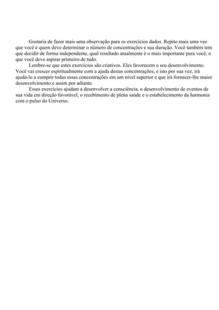 Gostaria de fazer mais uma observação para os exercícios dados. Repito mais uma vez
que você é quem deve determinar o número de concentrações e sua duração. Você também tem
que decidir de forma independente, qual resultado atualmente é o mais importante para você, o
que você deve aspirar primeiro de tudo.
Lembre-se que estes exercícios são criativos. Eles favorecem o seu desenvolvimento.
Você vai crescer espiritualmente com a ajuda destas concentrações, e isto por sua vez, irá
ajudá-lo a cumprir todas essas concentrações em um nível superior e que irá fornecer-lhe maior
desenvolvimento e assim por adiante.
Esses exercícios ajudam a desenvolver a consciência, o desenvolvimento de eventos de
sua vida em direção favorável, o recebimento de plena saúde e o estabelecimento da harmonia
com o pulso do Universo.
 