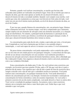 Portanto, quando você realizar concentrações, as tarefas que haviam sido
colocadas antes podem ser realizadas em primeiro lugar. Estas são as tarefas que eram as
funções da alma, que não eram apenas as tarefas de seu desenvolvimento, mas o
desenvolvimento de toda a sociedade também. Quando você cumprir essas tarefas, você
sentirá que estas são exatamente as coisas que você deveria ter feito antes de tudo, você
sente isso em um nível interno muito profundo, ao nível de desenvolvimento da alma, ao
nível do Criador.
É por isso que, quando falamos de concentrações, nós, em primeiro lugar, falamos
sobre a harmonia universal. Ao mesmo tempo, você deve compreender que a harmonia
sempre implica em um elemento de salvação como um elemento necessário, se a situação
exige tal interferência. No entanto, a principal tarefa da harmonia é a prestação de tal
desenvolvimento de eventos que elimina a ocorrência de quaisquer ameaças a todos. É
claro que o desenvolvimento harmônico deve tornar-se eterno.
As concentrações para cada dia do mês, criadas e aprovadas por mim, o levará para
isso. Cumprindo-as você terá a harmonia que irá fazer o seu caminho alegre e
ininterrupto, e você será capaz de salvar a si mesmo e aos outros. E viver eternamente.
De posse destas concentrações você pode empreender o ativo controle das ações
em vez de estar em um estado passivo em quaisquer situações. A consciência do fato que,
devido ao uso dessas concentrações em seus assuntos você realmente perceberá o
processo de salvação universal e desenvolvimento harmônico eterno, abre a liberdade que
lhe é dada pelo Criador. Isto organiza o desenvolvimento criativo universal, juntamente
com a sua verdadeira felicidade.
Estas concentrações são dadas para 31 dias. Se você realizar estes exercícios, por
exemplo, em fevereiro que tem somente 28 dias, após o 28º dia que você deve ir para o
primeiro dia de março. Isso significa que o dia do mês a partir da lista de exercícios deve
sempre coincidir com o dia do mês que o calendário mostra no momento. Você pode
realizar estas concentrações, em qualquer momento do dia. Você pode determinar o
número de concentrações por dia e sua duração. Gostaria de recomendar a realização de
concentrações de forma sistemática e antes de assuntos importantes. Se você achar o
primeiro exercício de um dia muito complicado, você pode deixá-lo e fazer os outros dois.
Você vai ter o resultado de qualquer maneira. Aos poucos, mais e mais exercícios
número um se tornarão mais claros e mais fáceis para você. Então faça o que você
entender e que você gosta.
Agora vamos para os exercícios.
 