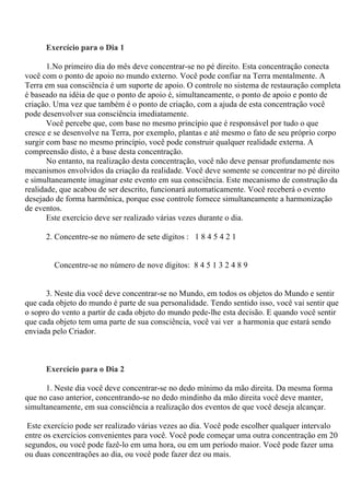 Exercício para o Dia 1
1.No primeiro dia do mês deve concentrar-se no pé direito. Esta concentração conecta
você com o ponto de apoio no mundo externo. Você pode confiar na Terra mentalmente. A
Terra em sua consciência é um suporte de apoio. O controle no sistema de restauração completa
é baseado na idéia de que o ponto de apoio é, simultaneamente, o ponto de apoio e ponto de
criação. Uma vez que também é o ponto de criação, com a ajuda de esta concentração você
pode desenvolver sua consciência imediatamente.
Você percebe que, com base no mesmo princípio que é responsável por tudo o que
cresce e se desenvolve na Terra, por exemplo, plantas e até mesmo o fato de seu próprio corpo
surgir com base no mesmo princípio, você pode construir qualquer realidade externa. A
compreensão disto, é a base desta concentração.
No entanto, na realização desta concentração, você não deve pensar profundamente nos
mecanismos envolvidos da criação da realidade. Você deve somente se concentrar no pé direito
e simultaneamente imaginar este evento em sua consciência. Este mecanismo de construção da
realidade, que acabou de ser descrito, funcionará automaticamente. Você receberá o evento
desejado de forma harmônica, porque esse controle fornece simultaneamente a harmonização
de eventos.
Este exercício deve ser realizado várias vezes durante o dia.
2. Concentre-se no número de sete dígitos : 1 8 4 5 4 2 1
Concentre-se no número de nove dígitos: 8 4 5 1 3 2 4 8 9
3. Neste dia você deve concentrar-se no Mundo, em todos os objetos do Mundo e sentir
que cada objeto do mundo é parte de sua personalidade. Tendo sentido isso, você vai sentir que
o sopro do vento a partir de cada objeto do mundo pede-lhe esta decisão. E quando você sentir
que cada objeto tem uma parte de sua consciência, você vai ver a harmonia que estará sendo
enviada pelo Criador.
Exercício para o Dia 2
1. Neste dia você deve concentrar-se no dedo mínimo da mão direita. Da mesma forma
que no caso anterior, concentrando-se no dedo mindinho da mão direita você deve manter,
simultaneamente, em sua consciência a realização dos eventos de que você deseja alcançar.
Este exercício pode ser realizado várias vezes ao dia. Você pode escolher qualquer intervalo
entre os exercícios convenientes para você. Você pode começar uma outra concentração em 20
segundos, ou você pode fazê-lo em uma hora, ou em um período maior. Você pode fazer uma
ou duas concentrações ao dia, ou você pode fazer dez ou mais.
 