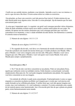 Confie em seu sentido interno, mediante a sua intuição. Aprenda a ouvir a sua voz interna e a
ouvir o que ela tem a lhe dizer. O texto acima refere-se a todos os exercícios.
Em princípio, ao fazer este exercício você não precisa ficar imóvel. O dedo mínimo de sua
mão direita pode tocar alguma coisa. Esta não é a coisa principal. Aja da maneira que for mais
conveniente para você.
A coisa que é importante aqui, é o seguinte: em geral você consegue perceber vários elementos.
Além do dedo mindinho existem outros nove dedos e muitas outras partes do seu corpo. No
entanto, há apenas um dos muitos elementos que você consegue perceber que você deve
concentrar-se no momento, e este é o dedo mindinho da mão direita. Isto harmoniza o controle.
O controle torna-se harmônico.
2. Número de sete dígitos: 1 8 5 3 1 2 5
Número de nove dígitos: 8 4 9 9 9 5 1 2 0
3. No segundo dia do mês, você deve ver a harmonia do mundo relacionada a si mesmo.
Você deve produzir este mundo da mesma forma que o Criador produziu este Mundo. Olhe
para o Mundo e você verá a imagem como ele tem sido. Olhe para o Mundo e você verá a
imagem que será. Olhe para o Mundo e você verá quem você é neste Mundo. Este será o
Mundo para sempre e perpétuamente.
Exercício para o Dia 3
1. No 3º dia do mês você deve concentrar-se nas plantas. Pode ser uma planta física,
aquela que realmente existe na realidade externa. Então durante a concentração você pode
simplesmente olhar para ela. Ou você pode imaginar mentalmente uma planta. Em seguida,
você deve concentrar-se em sua imagem.
Um método de reflexão é usado nesta concentração. O principal ponto é como se segue:
enquanto se concentra na planta escolhida você imagina que o evento que você precisa está
sendo formado na luz refletida pela planta. É melhor dizer que você não apenas imagina este
evento, mas você realmente o vê, você realmente o constroe. O evento construído com a ajuda
de tal controle parece estar harmonizado. Isto é favorecido pelo fato de que a planta em grande
parte, existe harmonicamente neste mundo.
2. Número de sete dígitos: 5 1 4 2 5 8 7
 