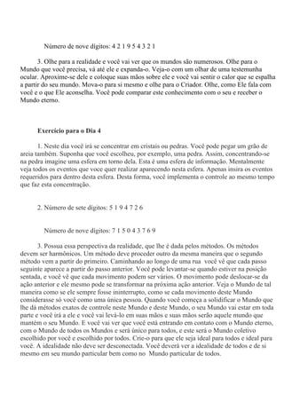 Número de nove dígitos: 4 2 1 9 5 4 3 2 1
3. Olhe para a realidade e você vai ver que os mundos são numerosos. Olhe para o
Mundo que você precisa, vá até ele e expanda-o. Veja-o com um olhar de uma testemunha
ocular. Aproxime-se dele e coloque suas mãos sobre ele e você vai sentir o calor que se espalha
a partir do seu mundo. Mova-o para si mesmo e olhe para o Criador. Olhe, como Ele fala com
você e o que Ele aconselha. Você pode comparar este conhecimento com o seu e receber o
Mundo eterno.
Exercício para o Dia 4
1. Neste dia você irá se concentrar em cristais ou pedras. Você pode pegar um grão de
areia também. Suponha que você escolheu, por exemplo, uma pedra. Assim, concentrando-se
na pedra imagine uma esfera em torno dela. Esta é uma esfera de informação. Mentalmente
veja todos os eventos que voce quer realizar aparecendo nesta esfera. Apenas insira os eventos
requeridos para dentro desta esfera. Desta forma, você implementa o controle ao mesmo tempo
que faz esta concentração.
2. Número de sete dígitos: 5 1 9 4 7 2 6
Número de nove dígitos: 7 1 5 0 4 3 7 6 9
3. Possua essa perspectiva da realidade, que lhe é dada pelos métodos. Os métodos
devem ser harmônicos. Um método deve proceder outro da mesma maneira que o segundo
método vem a partir do primeiro. Caminhando ao longo de uma rua você vê que cada passo
seguinte aparece a partir do passo anterior. Você pode levantar-se quando estiver na posição
sentada, e você vê que cada movimento podem ser vários. O movimento pode deslocar-se da
ação anterior e ele mesmo pode se transformar na próxima ação anterior. Veja o Mundo de tal
maneira como se ele sempre fosse ininterrupto, como se cada movimento deste Mundo
considerasse só você como uma única pessoa. Quando você começa a solidificar o Mundo que
lhe dá métodos exatos de controle neste Mundo e deste Mundo, o seu Mundo vai estar em toda
parte e você irá a ele e você vai levá-lo em suas mãos e suas mãos serão aquele mundo que
mantém o seu Mundo. E você vai ver que você está entrando em contato com o Mundo eterno,
com o Mundo de todos os Mundos e será único para todos, e este será o Mundo coletivo
escolhido por você e escolhido por todos. Crie-o para que ele seja ideal para todos e ideal para
você. A idealidade não deve ser desconectada. Você deverá ver a idealidade de todos e de si
mesmo em seu mundo particular bem como no Mundo particular de todos.
 