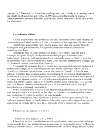 criou em você. No entanto você também é aquele que quer que o Criador se personifique com a
sua criação na infinidade em que você se vê. O Criador, que está presente em vocês, é o
Criador que está se movendo junto com você em cada uma de suas ações. Una-se a Ele e você
terá a harmonia.
Exercício para o Dia 6
1. Neste dia concentre-se na essência do que pode ser descrito como segue: mudança de
estrutura da consciência da densidade de concentração devido à percepção de objetos remotos.
Esta forma de concentração é conveniente quando você quer que o evento desejado
aconteça em um lugar determinado. Você precisa apenas concentrar sua consciência
exatamente neste lugar.
Este método pode ser usado com sucesso quando, ao contrário, você não quer a
realização de alguma situação em algum determinado lugar que você entenda como
desfavorável. Neste caso, você tem que dissolver a informação negativa. Dissolver significa
desconcentrar, tirar a sua consciência desse lugar. Como resultado aparecerá uma rarefação que
traz à não realização de uma situação desfavorável.
A realização de um evento desejável em um lugar escolhido pode ser conseguido com a
ajuda de concentração de sua consciência neste lugar devido a elementos remotos de sua
consciência. Já falamos desta forma de controle anteriormente. Quando você usá-la, você
utiliza os elementos da consciência que são responsáveis pela percepção de objetos remotos.
Fazendo isso, você pode perceber objetos físicos reais remotamente, da mesma forma que você
os vê com a sua visão de costume, ou você pode contemplar objetos remotos com a sua visão
mental. Em ambos os casos você usa os elementos remotos da sua consciência. E se, fazendo
isso, você fixar em sua consciência o evento que você gostaria de realizar em um lugar
determinado, ele se realizará exatamente lá.
Assim, a essência deste método é assim. Quanto mais partes remotas da sua consciência
você usar para colocar a informação, melhor ela é processada e o evento desejável se realiza
mais plenamente. O evento vai acontecer no lugar desejado.
No que diz respeito a forças destrutivas, o método de desfocar pode ser usado. Por
desfocar a sua consciência você poderá fazer a informação negativa ficar tão rarefeita, que, por
uma questão de verdade, ela vai parar de ser percebida, como se ela nunca tivesse existido.
2. Número de sete dígitos: 1 9 5 4 8 3 7
Número de nove dígitos: 1 9 4 3 2 1 0 9 9
3. Depois de ter visto o mundo como se estivesse do avesso, você deve sempre saber que
mesmo estando do avesso, qualquer mundo desconectado ou pressionado é sempre o Mundo de
unidade, harmonia e bênção. Você deve compreender que há sempre a bênção de Deus por trás
 
