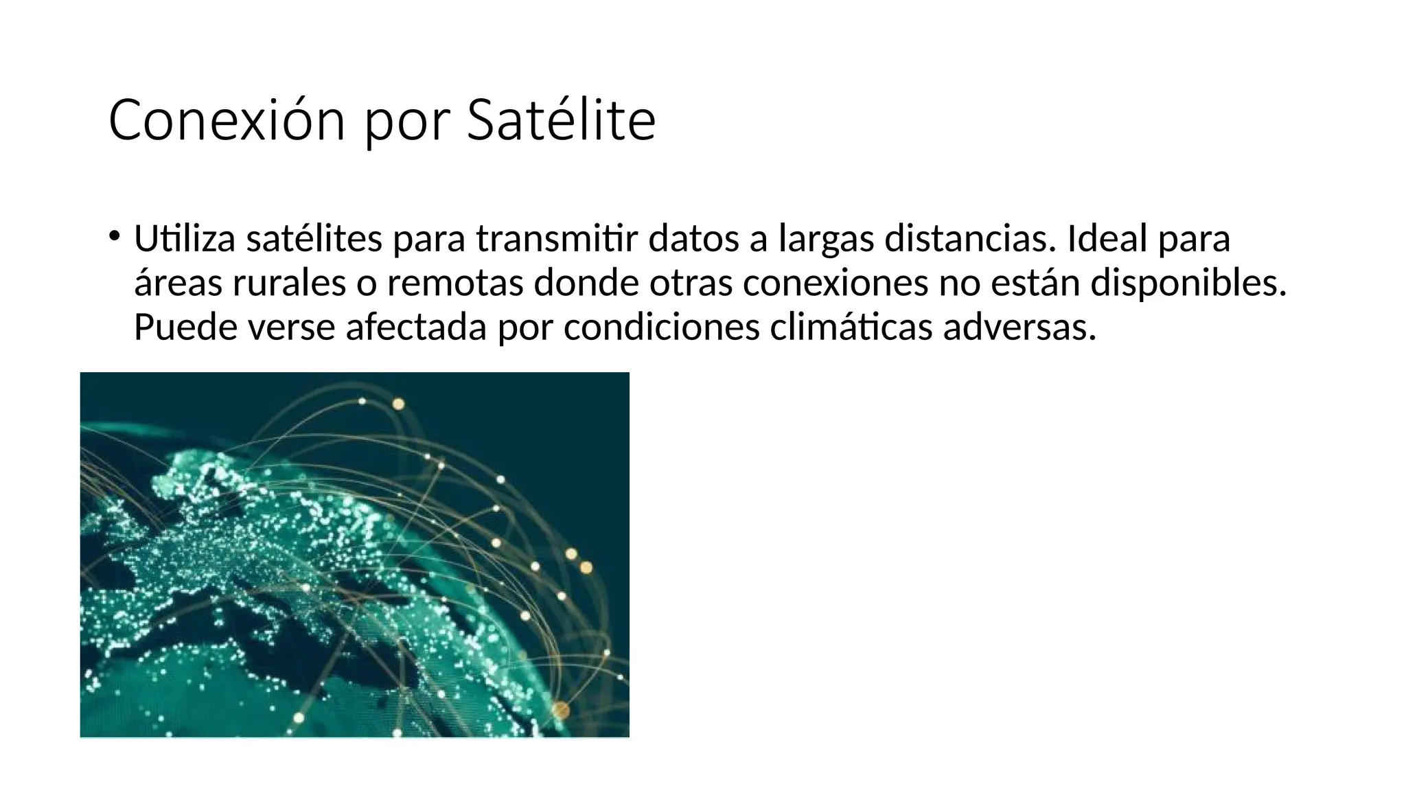 Conexión por Satélite
• Utiliza satélites para transmitir datos a largas distancias. Ideal para
áreas rurales o remotas donde otras conexiones no están disponibles.
Puede verse afectada por condiciones climáticas adversas.
 