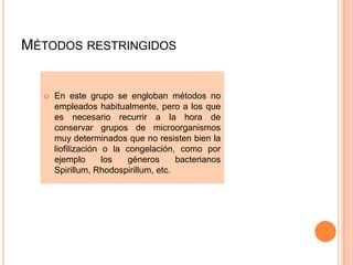 MÉTODOS RESTRINGIDOS


     En este grupo se engloban métodos no
      empleados habitualmente, pero a los que
      es necesario recurrir a la hora de
      conservar grupos de microorganismos
      muy determinados que no resisten bien la
      liofilización o la congelación, como por
      ejemplo       los  géneros      bacterianos
      Spirillum, Rhodospirillum, etc.
 