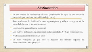 Liofilización
• Es una técnica de sublimación al vacío (eliminación del agua de una sustancia
congelada por sublimación del hielo bajo vacío)
• Los productos de liofilización son higroscópicos y deben protegerse de la
humedad durante el almacenamiento.
• Lioprotector (generalmente sacarosa)
• Los cultivos liofilizados se almacenan en la oscuridad a 4 ° C en refrigeradores.
• Viabilidad: Durante más de 20 años.
• Es muy ventajoso ya que solo se requiere un mínimo espacio de
almacenamiento para preservar.
 
