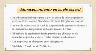 Almacenamiento en suelo estéril
• Se aplica principalmente para la preservación de microorganismos
esporulantes: Fusarium, Penicillium, Alternaria, Rhizopus, entre otros.
• Implica la inoculación de 1 ml de suspensión de esporas en el suelo y
la incubación a temperatura ambiente durante 4-5 días.
• El período de crecimiento inicial permite que el hongo use la
humedad disponible y que se vuelva inactivo gradualmente.
• Las ampolletas se almacenan en el refrigerador.
• Viabilidad: Alrededor de 70-80 años.
 