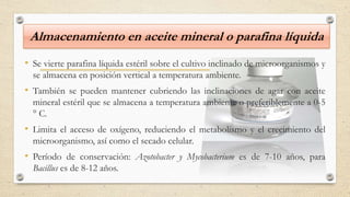 Almacenamiento en aceite mineral o parafina líquida
• Se vierte parafina líquida estéril sobre el cultivo inclinado de microorganismos y
se almacena en posición vertical a temperatura ambiente.
• También se pueden mantener cubriendo las inclinaciones de agar con aceite
mineral estéril que se almacena a temperatura ambiente o preferiblemente a 0-5
° C.
• Limita el acceso de oxígeno, reduciendo el metabolismo y el crecimiento del
microorganismo, así como el secado celular.
• Período de conservación: Azotobacter y Mycobacterium es de 7-10 años, para
Bacillus es de 8-12 años.
 