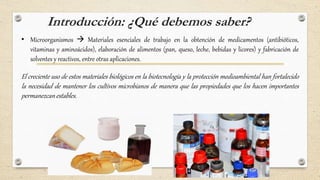 Introducción: ¿Qué debemos saber?
• Microorganismos  Materiales esenciales de trabajo en la obtención de medicamentos (antibióticos,
vitaminas y aminoácidos), elaboración de alimentos (pan, queso, leche, bebidas y licores) y fabricación de
solventes y reactivos, entre otras aplicaciones.
El creciente uso de estos materiales biológicos en la biotecnología y la protección medioambiental han fortalecido
la necesidad de mantener los cultivos microbianos de manera que las propiedades que los hacen importantes
permanezcan estables.
 