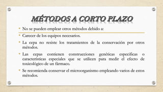 • No se pueden emplear otros métodos debido a:
• Carecer de los equipos necesarios.
• La cepa no resiste los tratamientos de la conservación por otros
métodos.
• Las cepas contienen construcciones genéticas especificas o
características especiales que se utilicen para medir el efecto de
toxicológico de un fármaco.
• Se recomienda conservar el microorganismo empleando varios de estos
métodos.
 