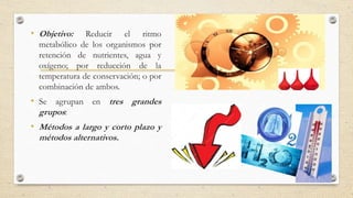 • Objetivo: Reducir el ritmo
metabólico de los organismos por
retención de nutrientes, agua y
oxígeno; por reducción de la
temperatura de conservación; o por
combinación de ambos.
• Se agrupan en tres grandes
grupos:
• Métodos a largo y corto plazo y
métodos alternativos.
 