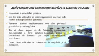 • Garantizan la estabilidad genética.
• Son los más utilizados en microorganismos que han sido
sujetos a manipulaciones genéticas.
• Permiten evaluar medicamentos con alto potencial
genotóxico y carcinogénico
• Test de Ames, (cepas his de Salmonella typhimurium),
caracterizadas a nivel genético-molecular, evalúa el
crecimiento de bacterias que hayan experimentado
reversiones.
• Entre estos métodos se encuentran la congelación y la
liofilización.
 