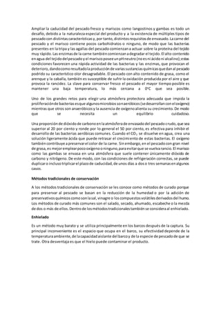 Ampliar la caducidad del pescado fresco y mariscos como langostinos y gambas es todo un 
desafío, debido a la naturaleza especial del producto y a la existencia de múltiples tipos de 
pescado con distintas características y, por tanto, distintos requisitos de envasado. La carne del 
pescado y el marisco contiene pocos carbohidratos o ninguno, de modo que las bacterias 
presentes en la tripa y las agallas del pescado comienzan a actuar sobre la proteína del tejido 
muy rápido. Las enzimas de la carne también comienzan a degradar el tejido. El alto contenido 
en agua del tejido del pescado y el marisco posee un pH neutro (no es ni ácido ni alcalino); estas 
condiciones favorecen una rápida actividad de las bacterias y las enzimas, que provocan el 
deterioro, dando como resultado la producción de varias sustancias químicas que dan al pescado 
podrido su característico olor desagradable. El pescado con alto contenido de grasa, como el 
arenque y la caballa, también es susceptible de sufrir la oxidación producida por el aire y que 
provoca la rancidez. La clave para conservar fresco el pescado el mayor tiempo posible es 
mantener una baja temperatura, lo más cercana a 0oC que sea posible. 
Uno de los grandes retos para elegir una atmósfera protectora adecuada que impida la 
proliferación de bacterias es que algunos microbios son aeróbicos (se desarrollan con el oxígeno) 
mientras que otros son anaeróbicos y la ausencia de oxígeno alienta su crecimiento. De modo 
que se necesita un equilibrio cuidadoso. 
Una proporción de dióxido de carbono en la atmósfera de envasado del pescado crudo, que sea 
superior al 20 por ciento y ronde por lo general el 50 por ciento, es efectiva para inhibir el 
desarrollo de las bacterias aeróbicas comunes. Cuando el CO2 se disuelve en agua, crea una 
solución ligeramente ácida que puede retrasar el crecimiento de estas bacterias. El oxígeno 
también contribuye a preservar el color de la carne. Sin embargo, en el pescado con gran nivel 
de grasa, es mejor emplear poco oxígeno o ninguno, para evitar que se vuelva rancio. El marisco 
como las gambas se envasa en una atmósfera que suele contener únicamente dióxido de 
carbono y nitrógeno. De este modo, con las condiciones de refrigeración correctas, se puede 
duplicar o incluso triplicar el plazo de caducidad, de unos días a dos o tres semanas en algunos 
casos. 
Métodos tradicionales de conservación 
A los métodos tradicionales de conservación se les conoce como métodos de curado porque 
para preservar al pescado se basan en la reducción de la humedad o por la adición de 
preservativos químicos como son la sal, vinagre o los compuestos volátiles derivados del humo. 
Los métodos de curado más comunes son el salado, secado, ahumado, escabeche o la mezcla 
de dos o más de ellos. Dentro de los métodos tradicionales también se considera al enhielado. 
Enhielado 
Es un método muy barato y se utiliza principalmente en los barcos después de la captura. Su 
principal inconveniente es el espacio que ocupa en el barco, su efectividad depende de la 
temperatura ambiente, de la capacidad aislante del barco y de la especie de pescado de que se 
trate. Otra desventaja es que el hielo puede contaminar el producto. 
 