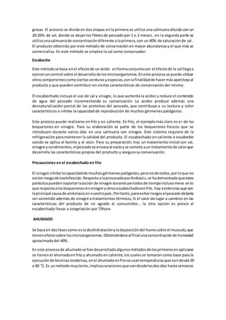 grasas. El proceso se divide en dos etapas en la primera se utiliza una salmuera diluida con un 
20-26% de sal, donde se dejan los filetes de pescado por 1 o 2 meses , en l a segunda parte se 
utiliza una salmuera de concentración diferente a la primera, con un 40% de saturación de sal . 
El producto obtenido por este método de conservación en mayor abundancia y el que más se 
comercializa. En este método se emplea la sal como conservador. 
Escabeche 
Este método se basa en el efecto de un ácido en forma conjunta con el efecto de la sal llega a 
ejercer un control sobre el desarrollo de los microorganismos. En este proceso se puede utilizar 
otros componentes como ciertas verduras y especias, con la finalidad de hacer más apetitoso al 
producto y que pueden contribuir en ciertas características de conservación del mismo. 
El escabechado incluye el uso de sal y vinagre, lo que aumenta la acidez y reduce el contenido 
de agua del pescado incrementando su conservación. La acidez produce además una 
desnaturalización parcial de las proteínas del pescado, que contribuye a su textura y color 
característicos e inhibe la capacidad de reproducción de muchos gérmenes patógenos. 
Este proceso puede realizarse en frío y en caliente. En frío, el ejemplo más claro es e l de los 
boquerones en vinagre. Para su elaboración se parte de los boquerones frescos que se 
introducen durante varios días en una salmuera con vinagre. Este sistema requiere de la 
refrigeración para mantener la calidad del producto. El escabechado en cal iente o escabeche 
cocido se aplica al bonito y al atún. Para su preparación, tras un tratamiento inicial con sal, 
vinagre y condimentos, el pescado se envasa al vacío y se somete a un tratamiento de calor que 
desarrolla las características propias del producto y asegura su conservación. 
Precauciones en el escabechado en frio 
El vinagre inhibe la capacidad de muchos gérmenes patógenos, pero no de todos, por lo que no 
existe riesgo de toxiinfección. Respecto a la provocada por Anikiasis, se ha demostrado que estos 
parásitos pueden soportar la acción de vinagre durante periodos de tiempo incluso mese en lo 
que respecta a los boquerones en vinagre y otros escabechados en frío , hay evidencias que son 
la principal causa de anikiniasis en nuestro país , Por tanto, para evitar riesgos el pescado debería 
ser sometido además de vinagre a tratamientos térmicos, Si el calor da lugar a cambios en las 
características del producto de no agrado al consumidos , la otra opción es previo al 
escabechado llevar a congelación por 72hora 
AHUMADO 
Se basa en dos fases como es la deshidratación y la deposición del humo sobre el musculo, que 
tienen efecto sobre los microorganismos. Obteniéndose al final una concentración de humedad 
aproximada del 40%. 
En este proceso de ahumado se han desarrollado algunos métodos de los primeros en aplicarse 
se tienen el ahumado en frío y ahumado en caliente, los cuales se tomaron como base para la 
ejecución de técnicas modernas, en el ahumado en frio se usan temperaturas que van desde 20 
a 40 °C. Es un método muy lento, implica curaciones que van desde los dos días hasta semanas 
 