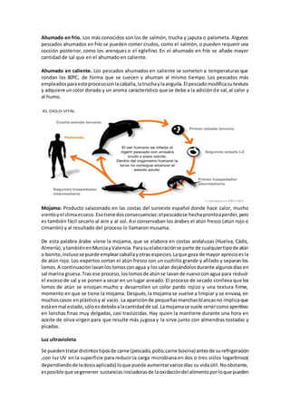 Ahumado en frío. Los más conocidos son los de salmón, trucha y japuta o palometa. Algunos 
pescados ahumados en frío se pueden comer crudos, como el salmón, o pueden requerir una 
cocción posterior, como los arenques o el eglefino. En el ahumado en frío se añade mayor 
cantidad de sal que en el ahumado en caliente. 
Ahumado en caliente. Los pescados ahumados en caliente se someten a temperaturas que 
rondan los 80ºC, de forma que se cuecen y ahuman al mismo tiempo. Los pescados más 
empleados para este proceso son la caballa, la trucha y la anguila. El pescado modifica su textura 
y adquiere un color dorado y un aroma característico que se debe a la adición de sal, al calor y 
al humo. 
Mojama: Producto salazonado en las costas del suroeste español donde hace calor, mucho 
viento y el clima es seco. Eso tiene dos consecuencias: el pescado se hecha pronto a perder, pero 
es también fácil secarlo al aire y al sol. Así conservaban los árabes el atún fresco (atún rojo o 
cimarrón) y al resultado del proceso lo llamaron musama. 
De esta palabra árabe viene la mojama, que se elabora en costas andaluzas (Huelva, Cádiz, 
Almería), y también en Murcia y Valencia. Para su elaboración se parte de cualquier tipo de atún 
o bonito, incluso se puede emplear caballa y otras especies. La que goza de mayor aprecio es la 
de atún rojo. Los expertos cortan el atún fresco con un cuchillo grande y afilado y separan los 
lomos. A continuación lavan los lomos con agua y los salan dejándolos durante algunos días en 
sal marina gruesa. Tras ese proceso, los lomos de atún se lavan de nuevo con agua para reducir 
el exceso de sal y se ponen a secar en un lugar aireado. El proceso de secado conlleva que los 
lomos de atún se encojan mucho y desarrollen un color pardo rojizo y una textura firme, 
momento en que se tiene la mojama. Después, la mojama se vuelve a limpiar y se envasa, en 
muchos casos en plástico y al vacío. La aparición de pequeñas manchas blancas no implica que 
está en mal estado, sólo es debido a la cantidad de sal. La mojama se suele servir como aperitivo 
en lonchas finas muy delgadas, casi traslúcidas. Hay quien la mantiene durante una hora en 
aceite de oliva virgen para que resulte más jugosa y la sirve junto con almendras tostadas y 
picadas. 
Luz ultravioleta 
Se pueden tratar distintos tipos de carne (pescado, pollo, carne bovina) antes de su refrigeración 
,con luz UV en la superficie para reducir la carga microbiana en dos o tres siclos logarítmico( 
dependiendo de la dosis aplicada) lo que puede aumentar varios días su vida útil. No obstante, 
es posible que se generen sustancias iniciadoras de la oxidación del alimento por lo que pueden 
 
