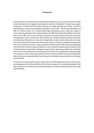 Introducción 
El pescado tiene una tendencia tan marcada a descomponerse, por lo cual a través de la historia 
desde las épocas de los egipcios comenzaron a utilizar el método de la salazón para poder 
almacenarla y mantenerla comestible durante muy largos periodos de tiempo, la FAO ha 
publicado que en Asia industrializada las perdidas es de un 15% , 12% América de l Norte y el 
10% en América latina en la denominada etapa postcosecha, pero hasta que llegue al 
consumidor las perdidas en Asia industrializada es del 35%, América del Norte 50% y en América 
Latina es del 30% por lo que es de gran interés que los porcentajes comiencen a disminuir 
marcadamente, por lo mismo hace miles de años han existido métodos de conservación tan 
conocidos hoy en día como es el caso de la refrigeración, curado, salazón , ahumado entre otros, 
pero se ha ido perfeccionando estas técnicas para obtener mejores resultados pero a pesar de 
ello no es suficiente por lo que se sigue buscando métodos que brinden mayores ventajas para 
a los diferentes alimentos más perecederos, lo cual es de tanta importancia para alargar la vida 
útil del producto consistiendo en bloquear la acción de los agentes que deterioran el alimento 
como son los microorganismos y enzimas que van a alterar sus características originales como 
son el aspecto , color y sabor que pueden estar en su interior o pueden ser ajenos al organismo 
y de esta manera no haya pérdidas financieras para el vendedor y que pueda durar en las manos 
del comprador. 
En este escrito vamos a poder conocer cuáles son las metodologías más usuales y cuáles son las 
tecnologías que se han desarrollado en estos últimos tiempos con la finalidad de alargar la vida 
útil, se espera con el mismo que el lector pueda obtener muchos conocimientos de las técnicas 
a desarrollarse. 
 