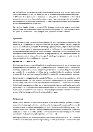 La liofilización no altera la estructura fisicoquímica del material pero permite su conserva 
indefinida sin cadena de frío, con menos del 15% de humedad y alta estabilidad microbiológica. 
A diferencia de lo que ocurre en el secado por calor, con la liofilización en el alimento el 
encogimiento es mínimo, el aspecto, la textura, el sabor y la aroma no se pierde, se intensifica y 
se mantienen las características nutricionales. Es ideal para productos que no deban calentarse 
ni siquiera a temperaturas moderadas 
Para un investigador liofilizar es extraer el 95% de agua, mientras que para un comerciante 
significa llevar diez veces más mercancía, pero sin unidad frigorífica; stocks de frutas y hortalizas 
sin gastos de conservación y valor agregado local aproximadamente 1200% más. 
Aplicaciones 
La liofilización da lugar a productos alimenticios de más alta calidad que por cualquier método 
de secado, el factor principal es la rigidez estructural que se preserva en la sustancia congelada 
cuando se verifica la sublimación. Al añadir agua posteriormente, el producto rehidratado 
retiene la mayor parte de su estructura original. La liofilización de materiales biológicos y 
alimenticios tiene la ventaja de que conserva su sabor y aroma. Las temperaturas bajas que se 
emplean reducen al mínimo las reacciones de degradación que casi siempre ocurren en los 
procesos comunes de secado. Sin embargo el secado por congelación es una forma de 
deshidratación de alimentos bastantes costosas. 
PROCESO DE LA LIOFILIZACIÓN 
El primer paso del proceso de liofilización debe ser el establecimiento de una formulación o un 
producto reproducible, es decir, en la cual exista un control cuidadoso sobre la composición 
química y las concentraciones de los constituyentes activos e inactivos. El punto clave en la 
preparación de un producto a liofilizar es la reproductibilidad. Un producto liofilizado 
reproducible debe comenzar con una formulación reproducible o una composición conocida. 
La naturaleza, tiempo y gasto del proceso de liofilización son directamente dependientes de la 
naturaleza química y física del producto, su impacto sobre el proceso de secado y sobre la 
naturaleza del producto final no es frecuentemente bien entendido. La disminución del costo de 
la liofilización es un paso inmediato que se lograra mediante. La disminución de los costos de la 
liofilización es un paso inmediato que se lograra mediante una reducción de la temperatura en 
la operación, para entender este objetivo la compresión profunda de la transferencia del calor 
y masa del proceso es probablemente una condición sin igual. 
Conclusiones 
Existen varios métodos de conservación que va desde la refrigeración que hace inhibir el 
desarrollo microbiano y la actividad enzimática de la misma que es llevada en dos formas donde 
se debe meter al pescado en agua salada pero un previo tratamiento de la misma para evitar 
una contaminación o como otra opción una salmuera con una concentración del 5% pero se 
debe usar en el caso de pescados grandes o enteros ya que en el caso de ser pequeños la presión 
osmótica los destrozaría en una temperatura entre los 3 a 5°C. 
La congelación es un procedimientos de muy bajas temperaturas como es de -18°C donde la 
inhibición parcial total de los microorganismos y enzimas que consiste una deshidratación 
 