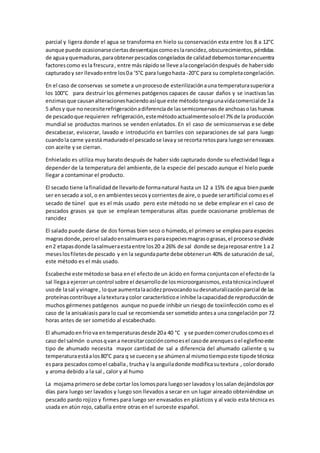 parcial y ligera donde el agua se transforma en hielo su conservación esta entre los 8 a 12°C 
aunque puede ocasionarse ciertas desventajas como es la rancidez, obscurecimientos, pérdidas 
de agua y quemaduras, para obtener pescados congelados de calidad debemos tomar encuentra 
factores como es la frescura , entre más rápido se lleve a la congelación después de haber sido 
capturado y ser llevado entre los 0 a ‘5°C para luego hasta -20°C para su completa congelación. 
En el caso de conservas se somete a un proceso de esterilización a una temperatura superior a 
los 100°C para destruir los gérmenes patógenos capaces de causar daños y se inactivas las 
enzimas que causan alteraciones haciendo así que este método tenga una vida comercial de 3 a 
5 años y que no necesite refrigeración a diferencia de las semiconservas de anchoas o las huevas 
de pescado que requieren refrigeración, este método actualmente solo el 7% de la producción 
mundial se productos marinos se venden enlatados. En el caso de semiconservas e se debe 
descabezar, eviscerar, lavado e introducirlo en barriles con separaciones de sal para luego 
cuando la carne ya está madurado el pescado se lava y se recorta retos para luego ser envasaos 
con aceite y se cierran. 
Enhielado es utiliza muy barato después de haber sido capturado donde su efectividad llega a 
depender de la temperatura del ambiente, de la especie del pescado aunque el hielo puede 
llegar a contaminar el producto. 
El secado tiene la finalidad de llevarlo de forma natural hasta un 12 a 15% de agua bien puede 
ser en secado a sol, o en ambientes secos y corrientes de aire, o puede ser artificial como es el 
secado de túnel que es el más usado pero este método no se debe emplear en el caso de 
pescados grasos ya que se emplean temperaturas altas puede ocasionarse problemas de 
rancidez 
El salado puede darse de dos formas bien seco o húmedo, el primero se emplea para especies 
magras donde, pero el salado en salmuera es para especies magras o grasas, el proceso se divide 
en 2 etapas donde la salmuera esta entre los 20 a 26% de sal donde se deja reposar entre 1 a 2 
meses los filetes de pescado y en la segunda parte debe obtener un 40% de saturación de sal, 
este método es el más usado. 
Escabeche este método se basa en el efecto de un ácido en forma conjunta con el efecto de la 
sal llega a ejercer un control sobre el desarrollo de los microorganismos, esta técnica incluye el 
uso de la sal y vinagre , lo que aumenta la acidez provocando su desnaturalización parcial de las 
proteínas contribuye a la textura y color característico e inhibe la capacidad de reproducción de 
muchos gérmenes patógenos aunque no puede inhibir un riesgo de toxiinfección como es el 
caso de la anisakiasis para lo cual se recomienda ser sometido antes a una congelación por 72 
horas antes de ser sometido al escabechado. 
El ahumado en frio va en temperaturas desde 20 a 40 °C y se pueden comer crudos como es el 
caso del salmón o unos q van a necesitar cocción como es el caso de arenques o el eglefino este 
tipo de ahumado necesita mayor cantidad de sal a diferencia del ahumado caliente q su 
temperatura está a los 80°C para q se cuecen y se ahúmen al mismo tiempo este tipo de técnica 
es para pescados como el caballa , trucha y la anguila donde modifica su textura , color dorado 
y aroma debido a la sal , calor y al humo 
La mojama primero se debe cortar los lomos para luego ser lavados y los salan dejándolos por 
días para luego ser lavados y luego son llevados a secar en un lugar aireado obteniéndose un 
pescado pardo rojizo y firmes para luego ser envasados en plásticos y al vacío esta técnica es 
usada en atún rojo, caballa entre otras en el suroeste español. 
 