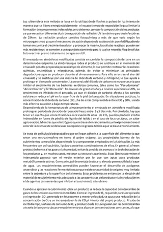 Luz ultravioleta este método se basa en la utilización de flashes o pulsos de luz intensa de 
manera que se libera energía rápidamente el escaso tiempo de exposición llega a limitar la 
formación de componentes indeseables pero debemos conocer la composición de los productos 
ya que necesitan diferentes dosis de exposición de radiación UV la máxima para desinfección es 
de 254nm. La radiación produce cambios fotoquímicos a más de que varía según los 
microorganismos ya que el mecanismo de acción depende de su absorción por el ADN pudiendo 
tomar en cuenta el crecimiento celular y provocar la muerte, las células reactivas pueden ser 
más resistentes si se someten a un segundo tratamiento para lo cual se necesita 4log de células 
foto reactivas previo tratamiento de agua con UV. 
El envasado en atmósferas modificadas consiste en cambiar la composición del aire en un 
determinado recipiente. La atmósfera que rodea al producto se sustituye en el momento del 
envasado por otra preparada para cada tipo de alimento, lo que permite controlar las reacciones 
químicas, enzimáticas y microbianas, además de evitar o minimizar las principales 
degradaciones que se producen durante el almacenamiento. Para ello se extrae el aire del 
envasado y se sustituye por una mezcla de dióxido de carbono y nitrógeno, lo que ayuda a 
prolongar el tiempo de conservación. La presencia del dióxido de carbono es muy necesaria para 
inhibir el crecimiento de las bacterias aeróbicas comunes, tales como las "Pseudomonas" 
"Acinetobacter" y la"Moraxella". En envases de gran tamaño y a niveles superiores al 20%, su 
crecimiento es inhibido en el pescado, ya que el dióxido de carbono afecta a las paredes 
celulares y reduce el pH en la superficie de la piel del pescado. En situaciones prácticas, la 
concentración de dióxido de carbono (CO2) ha de estar comprendida entre el 30 y 60%, siendo 
más efectiva su acción a bajas temperaturas. 
Dependiendo de la temperatura de almacenamiento, el envasado en atmósfera modificada 
prolonga el periodo de duración del pescado fresco entre 3 y 5 días más. Por otro lado, hay que 
tener en cuenta que concentraciones excesivamente altas de CO2 pueden producir efectos 
indeseables en forma de pérdida de líquido del tejido o en el caso de los crustáceos, un sabor 
agrio o ácido. Mientras que el nitrógeno que retrasa el enranciamiento y el oxígeno mantiene el 
color de la misma este se debe usar en especies no grasos debido a que se da un enranciamiento. 
Se trata de películas biodegradables que se llegan adherir a la superficie del alimento ya que 
crean una microatmosfera en torno al pobre oxígeno. Las propiedades barrera de los 
cubrimientos comestibles dependen de los componentes empleados en la fabricación .Lo más 
frecuentes son polisacáridos, lípidos y proteínas combinaciones de ellos. En general, ofrecen 
protección frente a los gases y la humedad, evitan la perdida de aromas y le deshidratación de 
los productos y, en muchos casos, mejoran su textura y apariencia. Estas láminas permiten el 
intercambio gaseoso con el medio exterior por lo que son aptas para productos 
metabólicamente activas. Como principal desventaja destaca su elevada permeabilidad al vapor 
de agua. Los recubrimientos comestibles pueden favorecer el desarrollo de patógenos 
anaerobios y las reacciones fermentativas porque existe una cantidad de oxigeno muy limitada 
entre la cobertura y la superficie del alimento. Estos problemas se evitan con la elecci ón del 
material de recubrimiento más adecuado a las características del producto y la introducción en 
el de agentes conservantes que inhiban el crecimiento microbiano 
Cuando se aplica un recubrimiento sobre un producto se reduce la capacidad de intercambio de 
gases del mismo con su entorno inmediato. Como el ingreso de O2 requerido para la respiración 
y el egreso del CO2 generado en ésta ocurren a menor velocidad, se causa una reducción de la 
concentración de O2 y un incremento en la de CO2al interior del propio producto. Al cabo de 
cierto tiempo, las tasas de consumo de O2 y producción de CO2 se igualan con las de intercambio 
a través del conjunto cáscara–recubrimiento y se alcanzan concentraciones constantes, a lo que 
 