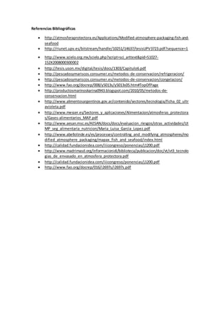 Referencias Bibliográficas 
 http://atmosferaprotectora.es/Applications/Modified-atmosphere-packaging-fish-and-seafood 
 http://riunet.upv.es/bitstream/handle/10251/14637/tesisUPV3723.pdf?sequence=1 
 http://www.scielo.org.mx/scielo.php?script=sci_arttext&pid=S1027- 
152X2008000300002 
 http://tesis.uson.mx/digital/tesis/docs/1303/Capitulo6.pdf 
 http://pescadosymariscos.consumer.es/metodos-de-conservacion/refrigeracion/ 
 http://pescadosymariscos.consumer.es/metodos-de-conservacion/congelacion/ 
 http://www.fao.org/docrep/008/y5013s/y5013s05.htm#TopOfPage 
 http://productosmarinoskarina0943.blogspot.com/2010/05/metodos-de-conservacion. 
html 
 http://www.alimentosargentinos.gov.ar/contenido/sectores/tecnologia/ficha_02_ultr 
avioleta.pdf 
 http://www.messer.es/Sectores_y_aplicaciones/Alimentacion/atmosferas_protectora 
s/Gases-alimentarios_MAP.pdf 
 http://www.aesan.msc.es/AESAN/docs/docs/evaluacion_riesgos/otras_actividades/UI 
MP_seg_alimentaria_nutricion/Maria_Luisa_Garcia_Lopez.pdf 
 http://www.abellolinde.es/es/processes/controlling_and_modifying_atmospheres/mo 
dified_atmosphere_packaging/mapax_fish_and_seafood/index.html 
 http://calidad.fundacionidea.com/iiicongreso/ponencias/j1200.pdf 
 http://www.madrimasd.org/informacionidi/biblioteca/publicacion/doc/vt/vt3_tecnolo 
gias_de_envasado_en_atmosfera_protectora.pdf 
 http://calidad.fundacionidea.com/iiicongreso/ponencias/j1200.pdf 
 http://www.fao.org/docrep/016/i2697s/i2697s.pdf 
 