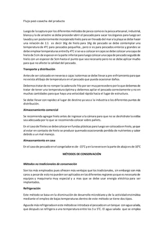 Flujo post-cosecha del producto 
Luego de la captura por los diferentes métodos de pesca como es la pesca artesanal, industrial, 
blanca y la de arrastre se debe proceder abrir el pescado para sacar los órganos para luego ser 
lavado y ser posteriormente incorporado hielo para ser llevado del mar a la playa se debe hacer 
una relación de 1:1 es decir 1Kg de hielo para 1Kg de pescado se debe contemplar una 
temperatura de 4°C para pescados pequeños , pero si es para pescados enteros y grandes se 
debe emplear temperaturas entre 0 y 4°C si se va a colocar en cajas se debe colocar una capa de 
hielo de 5 cm de espesor en la parte inferior para luego colocar una capa de pescado seguido de 
hielo con un espesor de 5cm hasta el punto que sea necesario pero no se debe aplicar mucho 
para que no afecte la calidad del pescado. 
Transporte y distribución 
Antes de ser colocado en neveras o cajas isotermas se debe llevar a pre enfriamiento para que 
no exista altibajo de temperatura en el pescado que pueda ocasionar daños. 
Debemos tratar de no romper la cadena de frío por ser muy perecedero por lo que debemos de 
tratar de tener una temperatura óptima y debemos apilar el pescado correctamente y no en 
muchas cantidades para que haya una velocidad rápida hacia el lugar de estructura. 
Se debe llevar con rapidez al lugar de destino ya sea a la industria o los diferentes puntos de 
distribución. 
Almacenamiento comercial 
Se recomienda agregar hielo antes de ingresar a la cámara para que no se deshidrate la estiba 
sea adecuada por lo que se recomienda colocar sobre pallets. 
En el caso de filetes se debe colocar en fundas plásticas para luego ser colocada en hielo, ya que 
al estar en contacto de hielo se produce quemado ocasionando perdida de nutrientes y sabor 
debido a un mal manejo. 
Almacenamiento en casa 
En el caso de pescado en el congelador es de -15°C y en la nevera en la parte de abajo es de 10°C 
MÉTODOS DE CONSERVACIÓN 
Métodos no tradicionales de conservación 
Son los más empleados pues ofrecen más ventajas que los tradicionales, sin embargo son más 
caros a pesar de esto no pueden ser aplicados en las diferentes regiones ya que es necesario de 
equipos y maquinaria muy especial y a mas que se debe usar energía eléctrica para ser 
implantados. 
Refrigeración 
Este método se basa en la disminución de desarrollo microbiano y de la actividad enzimática 
mediante el empleo de bajas temperaturas dentro de este método se tiene dos tipos. 
Agua de más refrigerada en este método se introduce el pescado en un tanque con agua salada, 
que después se refrigera a una temperatura entre los 3 a 5°C. El agua salada que se emplea 
 