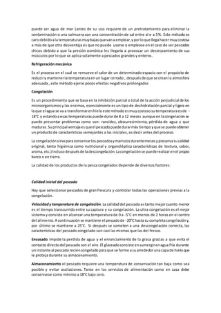 puede ser agua de mar (antes de su uso requiere de un pretratamiento para eliminar la 
contaminación o una salmuera con una concentración de sal entre al e a 5%. Este método es 
caro debido a la temperaturas muy bajas que van a emplear, y por lo que llega hacer muy costosa 
a más de que otra desventaja es que no puede usarse o emplease en el caso de ser pescados 
chicos debido a que la presión osmótica les llegaría a provocar un destrozamiento de sus 
músculos por lo que se aplica solamente a pescados grandes y enteros. 
Refrigeración mecánica 
Es el proceso en el cual se remueve el calor de un determinado espacio con el propósito de 
reducir y mantener la temperatura en un lugar cerrado , después de que se crean la atmosfera 
adecuada , este método ejerce pocos efectos negativos prolongados 
Congelación 
Es un procedimiento que se basa en la inhibición parcial o total de la acción perjudicial de los 
microorganismos y las enzimas, esencialmente es un tipo de deshidratación parcial y ligera en 
la que el agua se va a transformar en hielo este método es muy costoso su temperatura es de - 
18°C y estando a esas temperaturas puede durar de 8 a 12 meses aunque en la congelación se 
puede presentar problemas como son: rancidez, obscurecimiento, pérdida de agua y que 
maduras. Su principal ventaja es que el pescado puede durar más tiempo y que se puede obtener 
un producto de características semejantes a las iniciales, es decir antes del proceso. 
La congelación sirve para conservar los pescados y mariscos durante meses y preserva su calidad 
original, tanto higiénica como nutricional y organoléptica características de textura, sabor, 
aroma, etc.) Incluso después de la descongelación. La congelación se puede realizar en el propio 
barco o en tierra. 
La calidad de los productos de la pesca congelados depende de diversos factores: 
Calidad inicial del pescado 
Hay que seleccionar pescados de gran frescura y controlar todas las operaciones previas a la 
congelación. 
Velocidad y temperatura de congelación. La calidad del pescado es tanto mejor cuanto menor 
es el tiempo transcurrido entre su captura y su congelación. La ultra congelación es el mejor 
sistema y consiste en alcanzar una temperatura de 0 a -5°C en menos de 2 horas en el centro 
del alimento. A continuación se mantiene el pescado de -20°C hasta su completa congelación y, 
por último se mantiene a 25°C. Si después se someten a una descongelación correcta, las 
características del pescado congelado son casi las mismas que las del fresco. 
Envasado Impide la perdida de agua y el enranciamiento de la grasa gracias a que evita el 
contacto directo del pescado con el aire. El glaseado consiste en sumergir en agua fría durante 
un instante al pescado recién congelado para que se forme a su alrededor una capa de hielo que 
le proteja durante su almacenamiento. 
Almacenamiento el pescado requiere una temperatura de conservación tan baja como sea 
posible y evitar oscilaciones. Tanto en los servicios de alimentación como en casa debe 
conservarse como mínimo a 18°C bajo cero. 
 