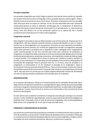 Pescados congelados 
Los pescados congelados que mejor llegan a soportar este tipo de conservación son aquellos 
que poseen textura fina como el lenguado y otros pescados blancos y planos (gallo, fletán o 
halibut). Estos se conservan en torno a los 6 meses. El salmón, el bacalao y la merluza, pescados 
todo ellos cuya carne se separa en láminas, no son los más adecuados para este sistema de 
conservación porque su carne se ablanda y pierde jugos tras la congelación. El deterioro y 
oxidación de la grasa limita el tiempo de conservación en el pescado azul a un máximo de tres 
meses, esto será válido si no se han producido rupturas en la cadena del frío o fuertes 
oscilaciones de temperatura en el interior del congelador. 
Congelación artesanal 
Para congelar el pescado en casa se debe proceder a las mismas tareas de limpieza que en la 
refrigeración, sólo que además conviene trocearlo en piezas del tamaño en que se vayan a 
cocinar tras su descongelación y no muy gruesas. Asimismo, es muy importante envolverlo y 
etiquetarlo de forma correcta, con la fecha de congelación incluida. La congelación artesanal 
sólo puede realizarse si se dispone de un frigorífico o arcón catalogado como congelador de 
cuatro estrellas porque los de tres estrellas sólo sirven para mantener los productos ya 
congelados. La congelación debe realizarse en el menor tiempo posible debido a que el tiempo 
de tránsito de temperaturas condiciona, entre otros, la formación de cristales de hielo de mayor 
o menor tamaño. Si la congelación es lenta, el número de cristales es mayor y también su 
tamaño, lo que contribuye a un mayor deterioro del producto. Para evi tarlo se debe graduar el 
termostato del congelador hasta la posición más fría 3 ó 4 horas antes de proceder a la 
congelación. A continuación se ha de introducir el pescado en el congelador y dejar el 
termostato en la misma posición durante 24 horas. Transcurrido ese plazo, se pone de nuevo el 
termostato en posición de conservación, lo que permite mantener una temperatura mínima de 
-18 ºC. Hay que tener en cuenta que no se debe congelar demasiado volumen de alimento de 
una sola vez porque produce oscilaciones de la temperatura en el aparato. 
DESCONGELACIÓN 
Es un proceso delicado que influye en el mantenimiento de las cualidades del pescado. No se 
debe realizar a temperatura ambiente ni sumergiéndolo en agua, método que provoca pérdidas 
nutritivas y riesgo de intoxicaciones por multiplicación bacteriana. Lo adecuado es descongelar 
el pescado en la parte menos fría de la nevera, en el microondas o bien cocinarlo de forma 
directa sin descongelar. 
En este último caso se deberá incrementar el tiempo de cocinado para conseguir una correcta 
cocción y como medida de seguridad para evitar la supervivencia de gérmenes patógenos o 
parásitos vivos. El pescado, como el resto de alimentos congelados, una vez descongelado no 
debe volver a ser congelado, de no ser que se haya cocinado antes. 
CONSERVAS Y SEMICONSERVAS DE PESCADO 
Las conservas y semiconservas son productos sometidos a un tratamiento de calor y curado con 
el fin de aumentar su conservación. Puede tratarse de pescados enteros, troceados o filetes que 
se envasan junto con distintos líquidos de cobertura como aceites vegetales y vinagres, solos o 
mezclados con otras sustancias aromáticas, aderezos, condimentos y especias. 
 
