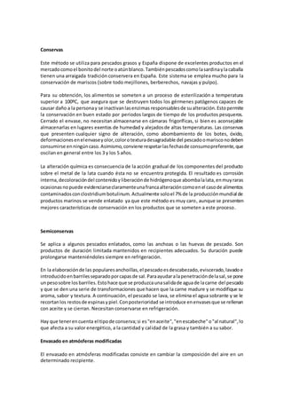 Conservas 
Este método se utiliza para pescados grasos y España dispone de excelentes productos en el 
mercado como el bonito del norte o atún blanco. También pescados como la sardina y la caballa 
tienen una arraigada tradición conservera en España. Este sistema se emplea mucho para la 
conservación de mariscos (sobre todo mejillones, berberechos, navajas y pulpo). 
Para su obtención, los alimentos se someten a un proceso de esterilización a temperatura 
superior a 100ºC, que asegura que se destruyen todos los gérmenes patógenos capaces de 
causar daño a la persona y se inactivan las enzimas responsables de su alteración. Esto permite 
la conservación en buen estado por periodos largos de tiempo de los productos pesqueros. 
Cerrado el envase, no necesitan almacenarse en cámaras frigoríficas, si bien es aconsejable 
almacenarlas en lugares exentos de humedad y alejados de altas temperaturas. Las conservas 
que presenten cualquier signo de alteración, como abombamiento de los botes, óxido, 
deformaciones en el envase y olor, color o textura desagradable del pescado o marisco no deben 
consumirse en ningún caso. Asimismo, conviene respetar las fechas de consumo preferente, que 
oscilan en general entre los 3 y los 5 años. 
La alteración química es consecuencia de la acción gradual de los componentes del producto 
sobre el metal de la lata cuando ésta no se encuentra protegida. El resultado es corrosión 
interna, decoloración del contenido y liberación de hidrógeno que abomba la lata, en muy raras 
ocasionas no puede evidenciarse claramente una franca alteración como en el caso de alimentos 
contaminados con clostridium botulinum. Actualmente solo el 7% de la producción mundial de 
productos marinos se vende enlatado ya que este método es muy caro, aunque se presenten 
mejores características de conservación en los productos que se someten a este proceso. 
Semiconservas 
Se aplica a algunos pescados enlatados, como las anchoas o las huevas de pescado. Son 
productos de duración limitada mantenidos en recipientes adecuados. Su duración puede 
prolongarse manteniéndoles siempre en refrigeración. 
En la elaboración de las populares anchoillas, el pescado es descabezado, eviscerado, lavado e 
introducido en barriles separado por capas de sal. Para ayudar a la penetración de la sal, se pone 
un peso sobre los barriles. Esto hace que se produzca una salida de agua de la carne del pescado 
y que se den una serie de transformaciones que hacen que la carne madure y se modifique su 
aroma, sabor y textura. A continuación, el pescado se lava, se elimina el agua sobrante y se le 
recortan los restos de espinas y piel. Con posterioridad se introduce en envases que se rellenan 
con aceite y se cierran. Necesitan conservarse en refrigeración. 
Hay que tener en cuenta el tipo de conserva; si es "en aceite", "en escabeche" o "al natural", lo 
que afecta a su valor energético, a la cantidad y cal idad de la grasa y también a su sabor. 
Envasado en atmósferas modificadas 
El envasado en atmósferas modificadas consiste en cambiar la composición del aire en un 
determinado recipiente. 
 