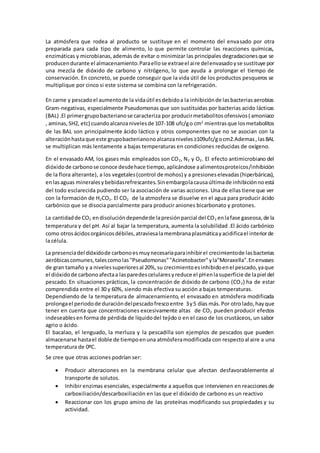 La atmósfera que rodea al producto se sustituye en el momento del envasado por otra 
preparada para cada tipo de alimento, lo que permite controlar las reacciones químicas, 
enzimáticas y microbianas, además de evitar o minimizar las principales degradaciones que se 
producen durante el almacenamiento. Para ello se extrae el ai re del envasado y se sustituye por 
una mezcla de dióxido de carbono y nitrógeno, lo que ayuda a prolongar el tiempo de 
conservación. En concreto, se puede conseguir que la vida útil de los productos pesqueros se 
multiplique por cinco si este sistema se combina con la refrigeración. 
En carne y pescado el aumento de la vida útil es debido a la inhibición de las bacterias aerobias 
Gram-negativas, especialmente Pseudomonas que son sustituidas por bacterias acido lácticas 
(BAL) .El primer grupo bacteriano se caracteriza por producir metabolitos ofensivos ( amoniaco 
, aminas, SH2, etc) cuando alcanza niveles de 107-108 ufc/g o cm2 mientras que los metabolitos 
de las BAL son principalmente ácido láctico y otros componentes que no se asocian con la 
alteración hasta que este grupo bacteriano no alcanza niveles ≥109ufc/g o cm2.Ademas , las BAL 
se multiplican más lentamente a bajas temperaturas en condiciones reducidas de oxígeno. 
En el envasado AM, los gases más empleados son CO2, N2 y O2. El efecto antimicrobiano del 
dióxido de carbono se conoce desde hace tiempo, aplicándose a alimentos proteicos /inhibición 
de la flora alterante), a los vegetales (control de mohos) y a presiones elevadas (hiperbáricas), 
en las aguas minerales y bebidas refrescantes. Sin embargo la causa última de inhibición no está 
del todo esclarecida pudiendo ser la asociación de varias acciones. Una de ellas tiene que ver 
con la formación de H2CO3. El CO2 de la atmosfera se disuelve en el agua para producir ácido 
carbónico que se disocia parcialmente para producir aniones bicarbonato y protones. 
La cantidad de CO2 en disolución depende de la presión parcial del CO2 en la fase gaseosa, de la 
temperatura y del pH. Así al bajar la temperatura, aumenta la solubilidad .El ácido carbónico 
como otros ácidos orgánicos débiles, atraviesa la membrana plasmática y acidifica el interior de 
la célula. 
La presencia del dióxido de carbono es muy necesaria para inhibir el crecimiento de las bacterias 
aeróbicas comunes, tales como las "Pseudomonas" "Acinetobacter" y la"Moraxella". En envases 
de gran tamaño y a niveles superiores al 20%, su crecimiento es inhibido en el pescado, ya que 
el dióxido de carbono afecta a las paredes celulares y reduce el pH en la superficie de la piel del 
pescado. En situaciones prácticas, la concentración de dióxido de carbono (CO2) ha de estar 
comprendida entre el 30 y 60%, siendo más efectiva su acción a bajas temperaturas. 
Dependiendo de la temperatura de almacenamiento, el envasado en atmósfera modificada 
prolonga el periodo de duración del pescado fresco entre 3 y 5 días más. Por otro lado, hay que 
tener en cuenta que concentraciones excesivamente altas de CO2 pueden producir efectos 
indeseables en forma de pérdida de líquido del tejido o en el caso de los crustáceos, un sabor 
agrio o ácido. 
El bacalao, el lenguado, la merluza y la pescadilla son ejemplos de pescados que pueden 
almacenarse hasta el doble de tiempo en una atmósfera modificada con respecto al aire a una 
temperatura de 0ºC. 
Se cree que otras acciones podrían ser: 
 Producir alteraciones en la membrana celular que afectan desfavorablemente al 
transporte de solutos. 
 Inhibir enzimas esenciales, especialmente a aquellos que intervienen en reacciones de 
carboxiliación/descarboxiliación en las que el dióxido de carbono es un reactivo 
 Reaccionar con los grupo amino de las proteínas modificando sus propiedades y su 
actividad. 
 