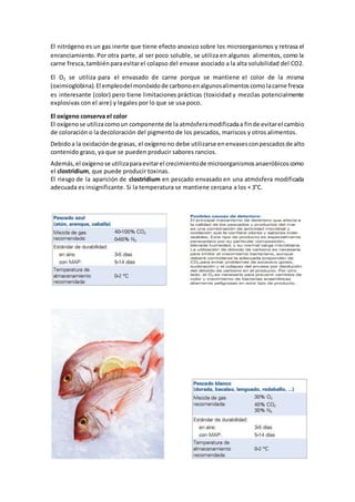 El nitrógeno es un gas inerte que tiene efecto anoxico sobre los microorganismos y retrasa el 
enranciamiento. Por otra parte, al ser poco soluble, se utiliza en algunos alimentos, como la 
carne fresca, también para evitar el colapso del envase asociado a la alta solubilidad del CO2. 
El O2 se utiliza para el envasado de carne porque se mantiene el color de la misma 
(oximioglobina). El empleo del monóxido de carbono en algunos alimentos como la carne fresca 
es interesante (color) pero tiene limitaciones prácticas (toxicidad y mezclas potencialmente 
explosivas con el aire) y legales por lo que se usa poco. 
El oxígeno conserva el color 
El oxígeno se utiliza como un componente de la atmósfera modificada a fin de evitar el cambio 
de coloración o la decoloración del pigmento de los pescados, mariscos y otros alimentos. 
Debido a la oxidación de grasas, el oxígeno no debe utilizarse en envases con pescados de alto 
contenido graso, ya que se pueden producir sabores rancios. 
Además, el oxígeno se utiliza para evitar el crecimiento de microorganismos anaeróbicos como 
el clostridium, que puede producir toxinas. 
El riesgo de la aparición de clostridium en pescado envasado en una atmósfera modificada 
adecuada es insignificante. Si la temperatura se mantiene cercana a los + 3°C. 
 