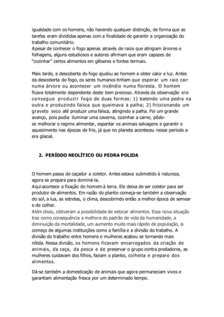 igualdade com os homens, não havendo qualquer distinção, de forma que as
tarefas eram divididas apenas com a finalidade de garantir a organização do
trabalho comunitário.
Apesar de conhecer o fogo apenas através de raios que atingiam árvores e
folhagens, alguns estudiosos e autores afirmam que eram capazes de
“cozinhar” certos alimentos em gêiseres e fontes termais.
Mais tarde, a descoberta do fogo ajudou ao homem a obter calor e luz. Antes
da descoberta do fogo, os seres humanos tinham que esperar um raio cair
numa árvore ou acontecer um incêndio numa floresta. O homem
ficava totalmente dependente deste bem precioso. Através da observação ele
consegue produzir fogo de duas formas: 1) batendo uma pedra na
outra e produzindo faísca que queimava a palha; 2) friccionando um
graveto seco até produzir uma faísca, atingindo a palha. Foi um grande
avanço, pois podia iluminar uma caverna, cozinhar a carne, pôde-
se melhorar o regime alimentar, espantar os animais selvagens e garantir o
aquecimento nas épocas de frio, já que no planeta aconteceu nesse período a
era glacial.
2. PERÍODO NEOLÍTICO OU PEDRA POLIDA
O homem passa de caçador a coletor. Antes estava submetido à natureza,
agora se prepara para dominá-la.
Aqui acontece a fixação do homem à terra. Ele deixa de ser coletor para ser
produtor de alimentos. Em razão do plantio começa-se também a observação
do sol, a lua, as estrelas, o clima, descobrindo então a melhor época de semear
e de colher.
Além disso, obtiveram a possibilidade de estocar alimentos. Essa nova situação
traz como consequência a melhora do padrão de vida da humanidade, a
diminuição da mortalidade, um aumento muito mais rápido de população, o
começo de algumas instituições como a família e a divisão do trabalho. A
divisão do trabalho entre homens e mulheres acabou se tornando mais
nítida. Nessa divisão, os homens ficavam encarregados da criação de
animais, da caça, da pesca e de preservar o grupo contra predadores, as
mulheres cuidavam dos filhos, faziam o plantio, colheita e preparo dos
alimentos.
Dá-se também a domesticação de animais que agora permaneciam vivos e
garantiam alimentação fresca por um determinado tempo.
 