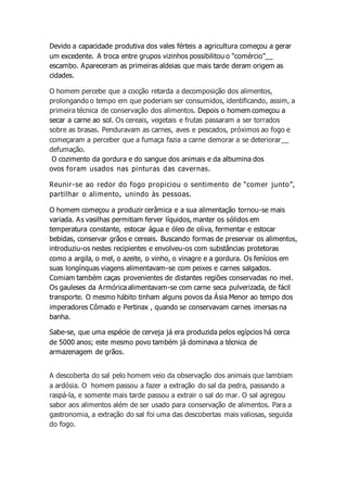 Devido a capacidade produtiva dos vales férteis a agricultura começou a gerar
um excedente. A troca entre grupos vizinhos possibilitou o “comércio”__
escambo. Apareceram as primeiras aldeias que mais tarde deram origem as
cidades.
O homem percebe que a cocção retarda a decomposição dos alimentos,
prolongando o tempo em que poderiam ser consumidos, identificando, assim, a
primeira técnica de conservação dos alimentos. Depois o homem começou a
secar a carne ao sol. Os cereais, vegetais e frutas passaram a ser torrados
sobre as brasas. Penduravam as carnes, aves e pescados, próximos ao fogo e
começaram a perceber que a fumaça fazia a carne demorar a se deteriorar__
defumação.
O cozimento da gordura e do sangue dos animais e da albumina dos
ovos foram usados nas pinturas das cavernas.
Reunir-se ao redor do fogo propiciou o sentimento de “comer junto”,
partilhar o alimento, unindo às pessoas.
O homem começou a produzir cerâmica e a sua alimentação tornou-se mais
variada. As vasilhas permitiam ferver líquidos, manter os sólidos em
temperatura constante, estocar água e óleo de oliva, fermentar e estocar
bebidas, conservar grãos e cereais. Buscando formas de preservar os alimentos,
introduziu-os nestes recipientes e envolveu-os com substâncias protetoras
como a argila, o mel, o azeite, o vinho, o vinagre e a gordura. Os fenícios em
suas longínquas viagens alimentavam-se com peixes e carnes salgados.
Comiam também caças provenientes de distantes regiões conservadas no mel.
Os gauleses da Armórica alimentavam-se com carne seca pulverizada, de fácil
transporte. O mesmo hábito tinham alguns povos da Ásia Menor ao tempo dos
imperadores Cômado e Pertinax , quando se conservavam carnes imersas na
banha.
Sabe-se, que uma espécie de cerveja já era produzida pelos egípcios há cerca
de 5000 anos; este mesmo povo também já dominava a técnica de
armazenagem de grãos.
A descoberta do sal pelo homem veio da observação dos animais que lambiam
a ardósia. O homem passou a fazer a extração do sal da pedra, passando a
raspá-la, e somente mais tarde passou a extrair o sal do mar. O sal agregou
sabor aos alimentos além de ser usado para conservação de alimentos. Para a
gastronomia, a extração do sal foi uma das descobertas mais valiosas, seguida
do fogo.
 