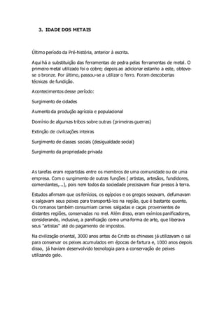 3. IDADE DOS METAIS
Último período da Pré-história, anterior à escrita.
Aqui há a substituição das ferramentas de pedra pelas ferramentas de metal. O
primeiro metal utilizado foi o cobre; depois ao adicionar estanho a este, obteve-
se o bronze. Por último, passou-se a utilizar o ferro. Foram descobertas
técnicas de fundição.
Acontecimentos desse período:
Surgimento de cidades
Aumento da produção agrícola e populacional
Domínio de algumas tribos sobre outras (primeiras guerras)
Extinção de civilizações inteiras
Surgimento de classes sociais (desigualdade social)
Surgimento da propriedade privada
As tarefas eram repartidas entre os membros de uma comunidade ou de uma
empresa. Com o surgimento de outras funções ( artistas, artesãos, fundidores,
comerciantes,...), pois nem todos da sociedade precisavam ficar presos à terra.
Estudos afirmam que os fenícios, os egípcios e os gregos secavam, defumavam
e salgavam seus peixes para transportá-los na região, que é bastante quente.
Os romanos também consumiam carnes salgadas e caças provenientes de
distantes regiões, conservadas no mel. Além disso, eram exímios panificadores,
considerando, inclusive, a panificação como uma forma de arte, que liberava
seus "artistas" até do pagamento de impostos.
Na civilização oriental, 3000 anos antes de Cristo os chineses já utilizavam o sal
para conservar os peixes acumulados em épocas de fartura e, 1000 anos depois
disso, já haviam desenvolvido tecnologia para a conservação de peixes
utilizando gelo.
 