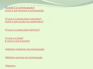 •O que é a contracepção?
Como é que funciona a contracepção.


•O que é o preservativo masculino?
Como é que se põe um preservativo?


•O que é o preservativo feminino?


•O que é a pílula?
E como é que funciona?


•métodos mecânicos de contracepção


•Métodos químicos de contracepção


•Objectivo
 