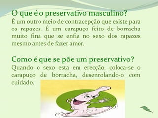 O que é o preservativo masculino?
É um outro meio de contracepção que existe para
os rapazes. É um carapuço feito de borracha
muito fina que se enfia no sexo dos rapazes
mesmo antes de fazer amor.

Como é que se põe um preservativo?
Quando o sexo esta em erecção, coloca-se o
carapuço de borracha, desenrolando-o com
cuidado.
 
