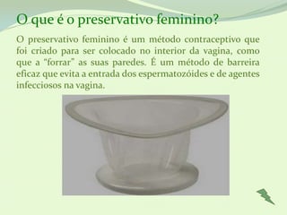 O que é o preservativo feminino?
O preservativo feminino é um método contraceptivo que
foi criado para ser colocado no interior da vagina, como
que a “forrar” as suas paredes. É um método de barreira
eficaz que evita a entrada dos espermatozóides e de agentes
infecciosos na vagina.
 