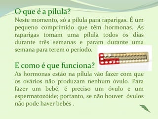 O que é a pílula?
Neste momento, só a pílula para raparigas. É um
pequeno comprimido que têm hormonas. As
raparigas tomam uma pílula todos os dias
durante três semanas e param durante uma
semana para terem o período.

E como é que funciona?
As hormonas estão na pílula vão fazer com que
os ovários não produzam nenhum óvulo. Para
fazer um bebé, é preciso um óvulo e um
espermatozóide; portanto, se não houver óvulos
não pode haver bebés .
 